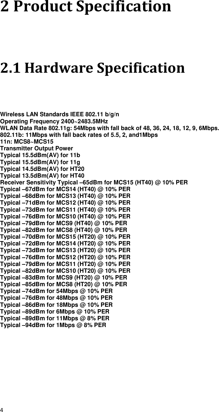 4  2 Product Specification 2.1 Hardware Specification Wireless LAN Standards IEEE 802.11 b/g/n Operating Frequency 2400~2483.5MHz WLAN Data Rate 802.11g: 54Mbps with fall back of 48, 36, 24, 18, 12, 9, 6Mbps. 802.11b: 11Mbps with fall back rates of 5.5, 2, and1Mbps 11n: MCS8~MCS15 Transmitter Output Power   Typical 15.5dBm(AV) for 11b Typical 15.5dBm(AV) for 11g Typical 14.5dBm(AV) for HT20 Typical 13.5dBm(AV) for HT40 Receiver Sensitivity Typical –65dBm for MCS15 (HT40) @ 10% PER Typical –67dBm for MCS14 (HT40) @ 10% PER Typical –68dBm for MCS13 (HT40) @ 10% PER Typical –71dBm for MCS12 (HT40) @ 10% PER Typical –73dBm for MCS11 (HT40) @ 10% PER Typical –76dBm for MCS10 (HT40) @ 10% PER Typical –79dBm for MCS9 (HT40) @ 10% PER Typical –82dBm for MCS8 (HT40) @ 10% PER Typical –70dBm for MCS15 (HT20) @ 10% PER Typical –72dBm for MCS14 (HT20) @ 10% PER Typical –73dBm for MCS13 (HT20) @ 10% PER Typical –76dBm for MCS12 (HT20) @ 10% PER Typical –79dBm for MCS11 (HT20) @ 10% PER Typical –82dBm for MCS10 (HT20) @ 10% PER Typical –83dBm for MCS9 (HT20) @ 10% PER Typical –85dBm for MCS8 (HT20) @ 10% PER Typical –74dBm for 54Mbps @ 10% PER Typical –76dBm for 48Mbps @ 10% PER Typical –86dBm for 18Mbps @ 10% PER Typical –89dBm for 6Mbps @ 10% PER Typical –89dBm for 11Mbps @ 8% PER Typical –94dBm for 1Mbps @ 8% PER  