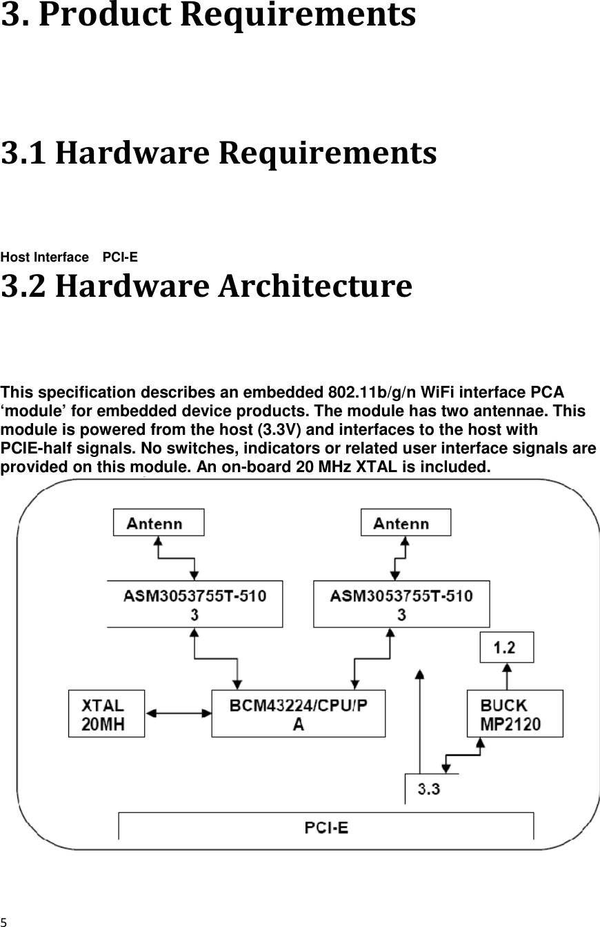 5  3. Product Requirements 3.1 Hardware Requirements Host Interface    PCI-E 3.2 Hardware Architecture This specification describes an embedded 802.11b/g/n WiFi interface PCA ‘module’ for embedded device products. The module has two antennae. This module is powered from the host (3.3V) and interfaces to the host with PCIE-half signals. No switches, indicators or related user interface signals are provided on this module. An on-board 20 MHz XTAL is included.   