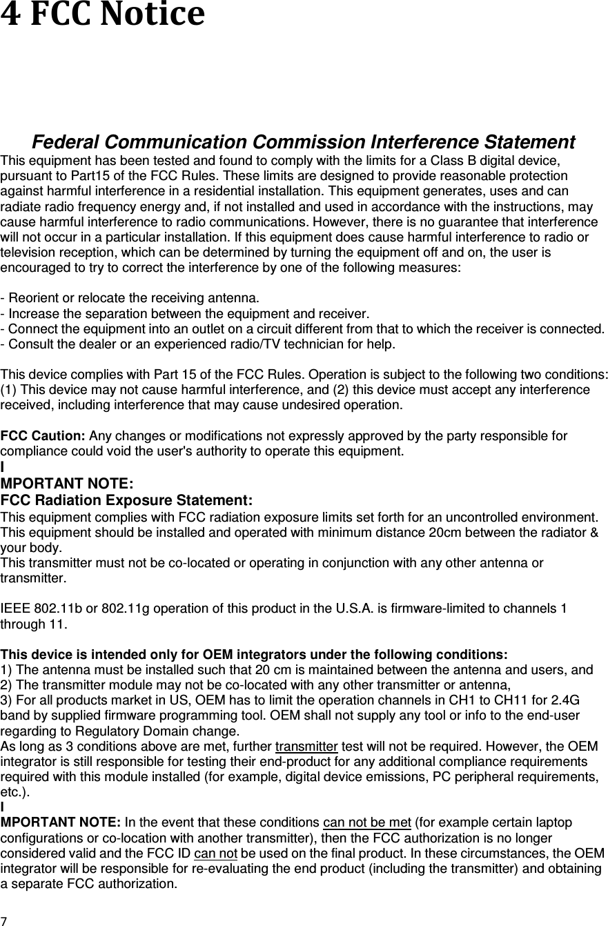 7  4 FCC Notice Federal Communication Commission Interference Statement This equipment has been tested and found to comply with the limits for a Class B digital device, pursuant to Part15 of the FCC Rules. These limits are designed to provide reasonable protection against harmful interference in a residential installation. This equipment generates, uses and can radiate radio frequency energy and, if not installed and used in accordance with the instructions, may cause harmful interference to radio communications. However, there is no guarantee that interference will not occur in a particular installation. If this equipment does cause harmful interference to radio or television reception, which can be determined by turning the equipment off and on, the user is encouraged to try to correct the interference by one of the following measures:  - Reorient or relocate the receiving antenna. - Increase the separation between the equipment and receiver. - Connect the equipment into an outlet on a circuit different from that to which the receiver is connected. - Consult the dealer or an experienced radio/TV technician for help.  This device complies with Part 15 of the FCC Rules. Operation is subject to the following two conditions: (1) This device may not cause harmful interference, and (2) this device must accept any interference received, including interference that may cause undesired operation.  FCC Caution: Any changes or modifications not expressly approved by the party responsible for compliance could void the user&apos;s authority to operate this equipment. I MPORTANT NOTE: FCC Radiation Exposure Statement: This equipment complies with FCC radiation exposure limits set forth for an uncontrolled environment. This equipment should be installed and operated with minimum distance 20cm between the radiator &amp; your body.   This transmitter must not be co-located or operating in conjunction with any other antenna or transmitter.    IEEE 802.11b or 802.11g operation of this product in the U.S.A. is firmware-limited to channels 1 through 11.  This device is intended only for OEM integrators under the following conditions: 1) The antenna must be installed such that 20 cm is maintained between the antenna and users, and 2) The transmitter module may not be co-located with any other transmitter or antenna, 3) For all products market in US, OEM has to limit the operation channels in CH1 to CH11 for 2.4G band by supplied firmware programming tool. OEM shall not supply any tool or info to the end-user regarding to Regulatory Domain change. As long as 3 conditions above are met, further transmitter test will not be required. However, the OEM integrator is still responsible for testing their end-product for any additional compliance requirements required with this module installed (for example, digital device emissions, PC peripheral requirements, etc.). I MPORTANT NOTE: In the event that these conditions can not be met (for example certain laptop configurations or co-location with another transmitter), then the FCC authorization is no longer considered valid and the FCC ID can not be used on the final product. In these circumstances, the OEM integrator will be responsible for re-evaluating the end product (including the transmitter) and obtaining a separate FCC authorization. 