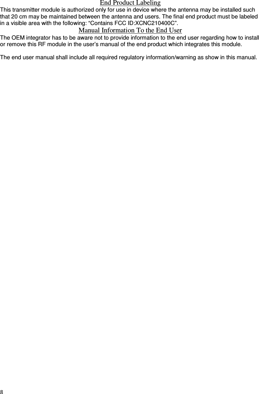 8   End Product Labeling This transmitter module is authorized only for use in device where the antenna may be installed such that 20 cm may be maintained between the antenna and users. The final end product must be labeled in a visible area with the following: “Contains FCC ID:XCNC210400C”. Manual Information To the End User The OEM integrator has to be aware not to provide information to the end user regarding how to install or remove this RF module in the user’s manual of the end product which integrates this module.  The end user manual shall include all required regulatory information/warning as show in this manual.  
