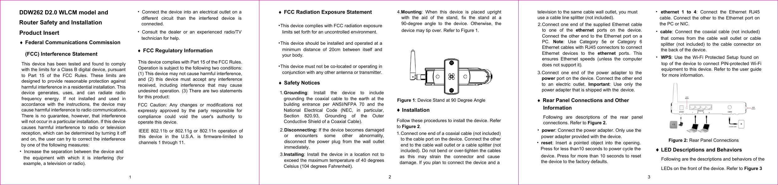 DDW262 D2.0 WLCM model and   Router Safety and Installation Product Insert i Federal Communications Commission (FCC) Interference Statement This device has been tested and found to comply with the limits for a Class B digital device, pursuant to Part 15 of the FCC Rules. These limits are designed to provide reasonable protection against harmful interference in a residential installation. This device generates, uses, and can radiate radio frequency energy. If not installed and used in accordance with the instructions, the device may cause harmful interference to radio communications. There is no guarantee, however, that interference will not occur in a particular installation. If this device causes harmful interference to radio or television reception, which can be determined by turning it off and on, the user can try to correct the interference by one of the following measures: 噝  Increase the separation between the device and the equipment with which it is interfering (for example, a television or radio). 噝  Connect the device into an electrical outlet on a different circuit than the interfered device is connected. 噝 Consult the dealer or an experienced radio/TV technician for help. i FCC Regulatory Information This device complies with Part 15 of the FCC Rules. Operation is subject to the following two conditions: (1) This device may not cause harmful interference, and (2) this device must accept any interference received, including interference that may cause undesired operation. (3) There are two statements for this product:  i FCC Radiation Exposure Statementʳ噝This device complies with FCC radiation exposure limits set forth for an uncontrolled environment. 噝This device should be installed and operated at a minimum distance of 20cm between itself and your body. 噝This device must not be co-located or operating in conjunction with any other antenna or transmitter. i Safety Notices 1. Grounding: Install the device to include grounding the coaxial cable to the earth at the building entrance per ANSI/NFPA 70 and the National Electrical Code (NEC, in particular, Section 820.93, Grounding of the Outer Conductive Shield of a Coaxial Cable). 2. Disconnecting: If the device becomes damaged or encounters some other abnormality, disconnect the power plug from the wall outlet immediately. 3.Installing: Install the device in a location not to exceed the maximum temperature of 40 degrees Celsius (104 degrees Fahrenheit). 4.Mounting: When this device is placed upright with the aid of the stand, fix the stand at a 90-degree angle to the device. Otherwise, the  2. Connect one end of the supplied Ethernet cable to one of the ethernet ports on the device. Connect the other end to the Ethernet port on a PC.  Note: Use Category 5e or Category 6 Ethernet cables with RJ45 connectors to connect Ethernet devices to the ethernet ports. This ensures Ethernet speeds (unless the computer does not support it). 3. Connect one end of the power adapter to the power port on the device. Connect the other end to an electric outlet. Important: Use only the power adapter that is shipped with the  FCC Caution: Any changes or modifications not expressly approved by the party responsible for compliance could void the user&apos;s authority to operate this device. IEEE 802.11b or 802.11g or 802.11n operation of this device in the U.S.A. is firmware-limited to channels 1 through 11. device may tip over. Refer to Figure 1. Figure 1: Device Stand at 90 Degree Angle i Installation Follow these procedures to install the device. Refer to Figure 2.   1. Connect one end of a coaxial cable (not included) to the cable port on the device. Connect the other end to the cable wall outlet or a cable splitter (not included). Do not bend or over-tighten the cables as this may strain the connector and cause damage. If you plan to connect the device and a television to the same cable wall outlet, you must use a cable line splitter (not included). i                   Rear Panel Connections and Other Information Following are descriptions of the rear panel connections. Refer to Figure 2. 噝 power: Connect the power adapter. Only use the power adapter provided with the device. device. Press for more than 10 seconds to reset the device to the factory defaults. 噝 ethernet 1 to 4: Connect the Ethernet RJ45 cable. Connect the other to the Ethernet port on the PC or NIC. 噝 cable: Connect the coaxial cable (not included) 噝 reset: Insert a pointed object into the opening. Press for less than10 seconds to power cycle the that comes from the cable wall outlet or cable splitter (not included) to the cable connector on the back of the device. 噝WPS: Use the Wi-Fi Protected Setup found on top of the device to connect PIN-protected Wi-Fi equipment to this device. Refer to the user guide for more information.  Figure 2: Rear Panel Connections   i LED Descriptions and Behaviors Following are the descriptions and behaviors of the LEDs on the front of the device. Refer to Figure 31  2  3  device. 