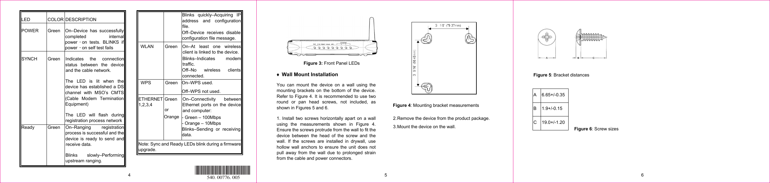 LED COLOR DESCRIPTION POWER Green  On–Device has successfullycompleted internalpower on tests. BLINKS ifϋpower on self test failsϋ SYNCH Green Indicates the connectionstatus between the deviceand the cable network. The LED is lit when thedevice has established a DSchannel with MSO’s CMTS  (Cable Modem TerminationEquipment) The LED will flash duringregistration process networkBlinks quickly–Acquiring IPaddress and configurationfile. Off–Device receives disableconfiguration file message.  WLAN   Green  On–At least one wirelessclient is linked to the device.Blinks–Indicates modemtraffic. Off–No wireless clientsconnected. WPS Green  On–WPS used. Off–WPS not used. ETHERNET 1,2,3,4 Green or Orange On–Connectivity betweenEthernet ports on the deviceand computer: - Green – 100Mbps - Orange – 10Mbps Blinks–Sending or receivingdata.  Note: Sync and Ready LEDs blink during a firmware upgrade.  Figure 3: Front Panel LEDs i Wall Mount Installation You can mount the device on a wall using the mounting brackets on the bottom of the device. Refer to Figure 4. It is recommended to use two round or pan head screws, not included, as shown in Figures 5 and 6. 1. Install two screws horizontally apart on a wall using the measurements shown in Figure 4. Ensure the screws protrude from the wall to fit the device between the head of the screw and the wall. If the screws are installed in drywall, use hollow wall anchors to ensure the unit does not pull away from the wall due to prolonged strain from the cable and power connectors.    Figure 4: Mounting bracket measurements 2. Remove the device from the product package. 3. Mount the device on the wall. Ready   Green On–Ranging  registrationprocess is successful and thedevice is ready to send andreceive data. Blinks slowly–Performingupstream ranging.    Figure 5: Bracket distances    A 6.65+/-0.35 B 1.9+/-0.15 C 19.0+/ 1.20 Figure 6: Screw sizes 4  5  6 540. 00776. 005-