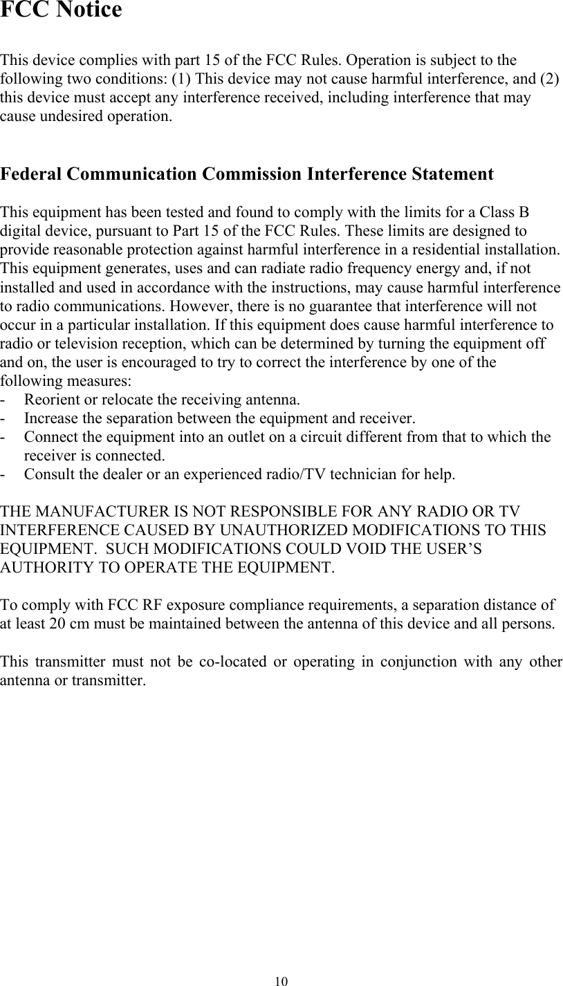   10FCC Notice  This device complies with part 15 of the FCC Rules. Operation is subject to the following two conditions: (1) This device may not cause harmful interference, and (2) this device must accept any interference received, including interference that may cause undesired operation.   Federal Communication Commission Interference Statement  This equipment has been tested and found to comply with the limits for a Class B digital device, pursuant to Part 15 of the FCC Rules. These limits are designed to provide reasonable protection against harmful interference in a residential installation. This equipment generates, uses and can radiate radio frequency energy and, if not installed and used in accordance with the instructions, may cause harmful interference to radio communications. However, there is no guarantee that interference will not occur in a particular installation. If this equipment does cause harmful interference to radio or television reception, which can be determined by turning the equipment off and on, the user is encouraged to try to correct the interference by one of the following measures: - Reorient or relocate the receiving antenna. - Increase the separation between the equipment and receiver. - Connect the equipment into an outlet on a circuit different from that to which the receiver is connected. - Consult the dealer or an experienced radio/TV technician for help.  THE MANUFACTURER IS NOT RESPONSIBLE FOR ANY RADIO OR TV INTERFERENCE CAUSED BY UNAUTHORIZED MODIFICATIONS TO THIS EQUIPMENT.  SUCH MODIFICATIONS COULD VOID THE USER’S AUTHORITY TO OPERATE THE EQUIPMENT.   To comply with FCC RF exposure compliance requirements, a separation distance of at least 20 cm must be maintained between the antenna of this device and all persons.   This transmitter must not be co-located or operating in conjunction with any other antenna or transmitter. 