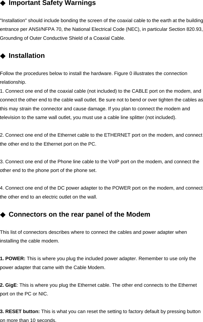 ◆ Important Safety Warnings  &quot;Installation&quot; should include bonding the screen of the coaxial cable to the earth at the building entrance per ANSI/NFPA 70, the National Electrical Code (NEC), in particular Section 820.93, Grounding of Outer Conductive Shield of a Coaxial Cable.  ◆ Installation  Follow the procedures below to install the hardware. Figure 0 illustrates the connection relationship. 1. Connect one end of the coaxial cable (not included) to the CABLE port on the modem, and connect the other end to the cable wall outlet. Be sure not to bend or over tighten the cables as this may strain the connector and cause damage. If you plan to connect the modem and television to the same wall outlet, you must use a cable line splitter (not included).  2. Connect one end of the Ethernet cable to the ETHERNET port on the modem, and connect the other end to the Ethernet port on the PC.  3. Connect one end of the Phone line cable to the VoIP port on the modem, and connect the other end to the phone port of the phone set.  4. Connect one end of the DC power adapter to the POWER port on the modem, and connect the other end to an electric outlet on the wall.  ◆ Connectors on the rear panel of the Modem  This list of connectors describes where to connect the cables and power adapter when installing the cable modem.  1. POWER: This is where you plug the included power adapter. Remember to use only the power adapter that came with the Cable Modem.  2. GigE: This is where you plug the Ethernet cable. The other end connects to the Ethernet port on the PC or NIC.  3. RESET button: This is what you can reset the setting to factory default by pressing button on more than 10 seconds.  