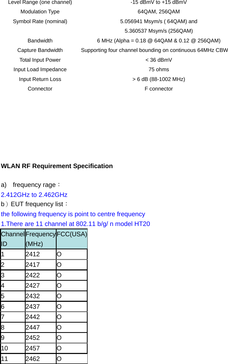 Level Range (one channel)  -15 dBmV to +15 dBmV Modulation Type  64QAM, 256QAM   Symbol Rate (nominal)  5.056941 Msym/s ( 64QAM) and     5.360537 Msym/s (256QAM) Bandwidth  6 MHz (Alpha = 0.18 @ 64QAM &amp; 0.12 @ 256QAM) Capture Bandwidth  Supporting four channel bounding on continuous 64MHz CBW Total Input Power    &lt; 36 dBmV   Input Load Impedance  75 ohms Input Return Loss  &gt; 6 dB (88-1002 MHz) Connector F connector        WLAN RF Requirement Specification a)  frequency rage： 2.412GHz to 2.462GHz  b）EUT frequency list：  the following frequency is point to centre frequency 1.There are 11 channel at 802.11 b/g/ n model HT20   Channel ID Frequency (MHz) FCC(USA)1 2412 O 2 2417 O 3 2422 O 4 2427 O 5 2432 O 6 2437 O 7 2442 O 8 2447 O 9 2452 O 10 2457 O 11 2462 O 