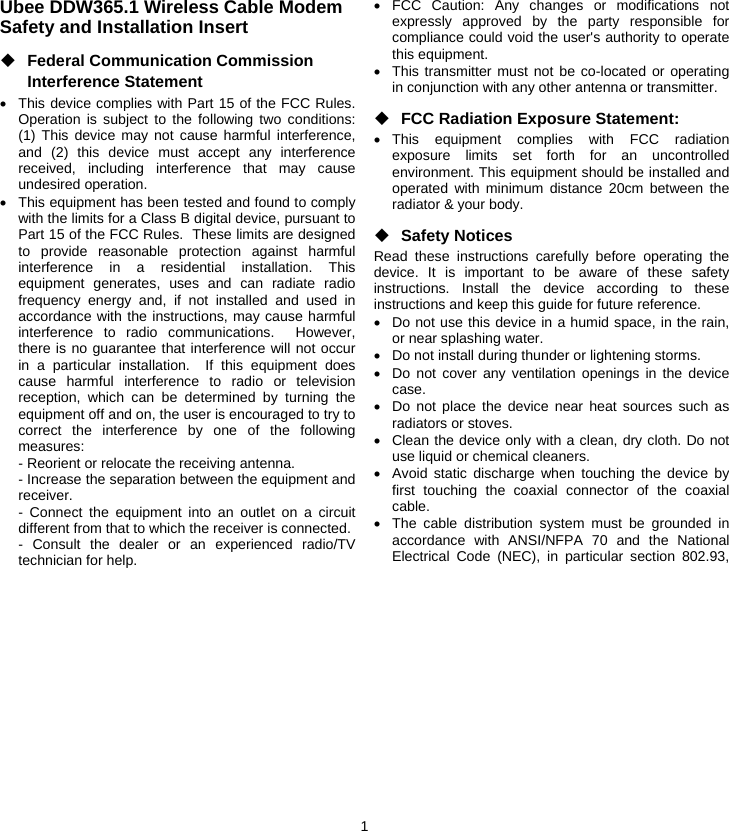 1 Ubee DDW365.1 Wireless Cable Modem Safety and Installation Insert ◆ Federal Communication Commission Interference Statement •  This device complies with Part 15 of the FCC Rules. Operation is subject to the following two conditions: (1) This device may not cause harmful interference, and (2) this device must accept any interference received, including interference that may cause undesired operation. •  This equipment has been tested and found to comply with the limits for a Class B digital device, pursuant to Part 15 of the FCC Rules.  These limits are designed to provide reasonable protection against harmful interference in a residential installation. This equipment generates, uses and can radiate radio frequency energy and, if not installed and used in accordance with the instructions, may cause harmful interference to radio communications.  However, there is no guarantee that interference will not occur in a particular installation.  If this equipment does cause harmful interference to radio or television reception, which can be determined by turning the equipment off and on, the user is encouraged to try to correct the interference by one of the following measures: - Reorient or relocate the receiving antenna. - Increase the separation between the equipment and receiver. - Connect the equipment into an outlet on a circuit different from that to which the receiver is connected. - Consult the dealer or an experienced radio/TV technician for help. • FCC Caution: Any changes or modifications not expressly approved by the party responsible for compliance could void the user&apos;s authority to operate this equipment. •  This transmitter must not be co-located or operating in conjunction with any other antenna or transmitter. ◆ FCC Radiation Exposure Statement: • This equipment complies with FCC radiation exposure limits set forth for an uncontrolled environment. This equipment should be installed and operated with minimum distance 20cm between the radiator &amp; your body. ◆ Safety Notices Read these instructions carefully before operating the device. It is important to be aware of these safety instructions. Install the device according to these instructions and keep this guide for future reference. •  Do not use this device in a humid space, in the rain, or near splashing water. •  Do not install during thunder or lightening storms. •  Do not cover any ventilation openings in the device case. •  Do not place the device near heat sources such as radiators or stoves. •  Clean the device only with a clean, dry cloth. Do not use liquid or chemical cleaners. •  Avoid static discharge when touching the device by first touching the coaxial connector of the coaxial cable. •  The cable distribution system must be grounded in accordance with ANSI/NFPA 70 and the National Electrical Code (NEC), in particular section 802.93, 