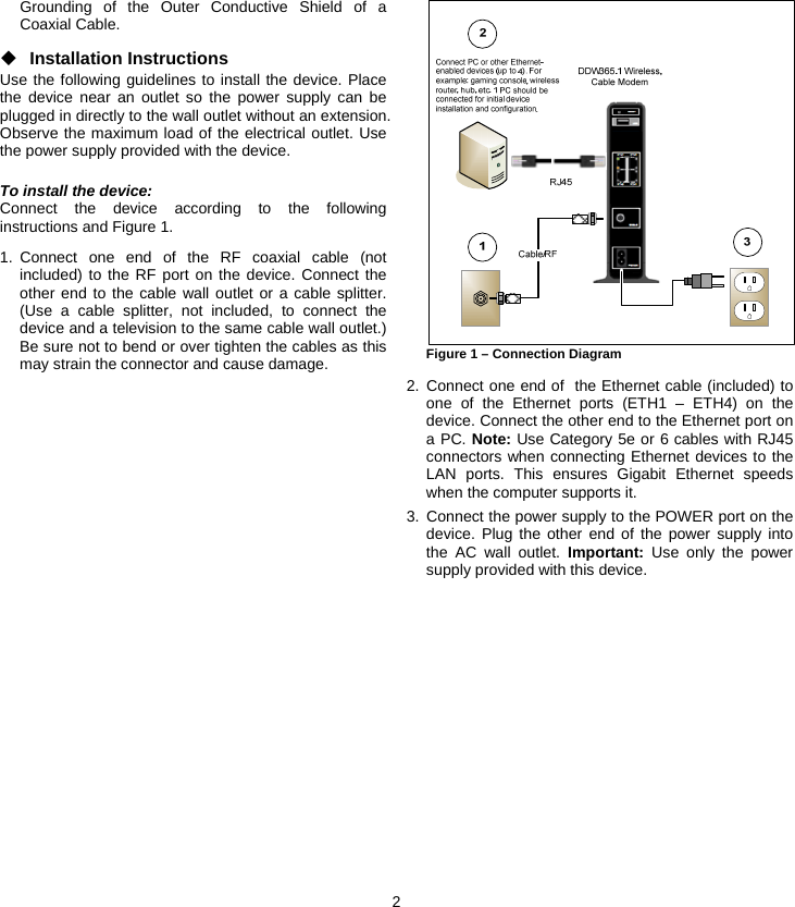 2 Grounding of the Outer Conductive Shield of a Coaxial Cable. ◆ Installation Instructions Use the following guidelines to install the device. Place the device near an outlet so the power supply can be plugged in directly to the wall outlet without an extension. Observe the maximum load of the electrical outlet. Use the power supply provided with the device. To install the device: Connect the device according to the following instructions and Figure 1. 1. Connect one end of the RF coaxial cable (not included) to the RF port on the device. Connect the other end to the cable wall outlet or a cable splitter. (Use a cable splitter, not included, to connect the device and a television to the same cable wall outlet.) Be sure not to bend or over tighten the cables as this may strain the connector and cause damage.  Figure 1 – Connection Diagram  2. Connect one end of  the Ethernet cable (included) to one of the Ethernet ports (ETH1 – ETH4) on the device. Connect the other end to the Ethernet port on a PC. Note: Use Category 5e or 6 cables with RJ45 connectors when connecting Ethernet devices to the LAN ports. This ensures Gigabit Ethernet speeds when the computer supports it. 3. Connect the power supply to the POWER port on the device. Plug the other end of the power supply into the AC wall outlet. Important: Use only the power supply provided with this device.  