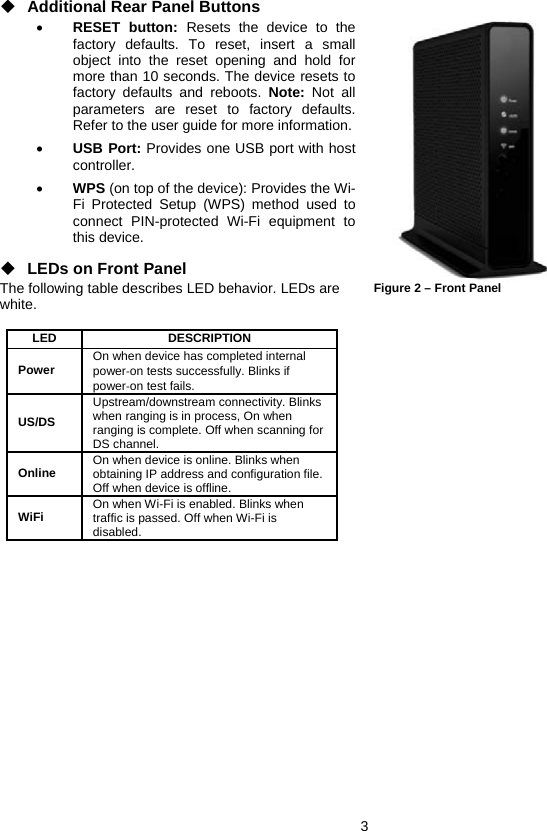 3 ◆ Additional Rear Panel Buttons • RESET button: Resets the device to the factory defaults. To reset, insert a small object into the reset opening and hold for more than 10 seconds. The device resets to factory defaults and reboots. Note: Not all parameters are reset to factory defaults. Refer to the user guide for more information. • USB Port: Provides one USB port with host controller. • WPS (on top of the device): Provides the Wi-Fi Protected Setup (WPS) method used to connect PIN-protected Wi-Fi equipment to this device. ◆ LEDs on Front Panel The following table describes LED behavior. LEDs are white.  LED   DESCRIPTION  Power  On when device has completed internal power‐on tests successfully. Blinks if power‐on test fails.  US/DS Upstream/downstream connectivity. Blinks when ranging is in process, On when ranging is complete. Off when scanning for DS channel. Online  On when device is online. Blinks when obtaining IP address and configuration file. Off when device is offline. WiFi  On when Wi-Fi is enabled. Blinks when traffic is passed. Off when Wi-Fi is disabled.  Figure 2 – Front Panel 
