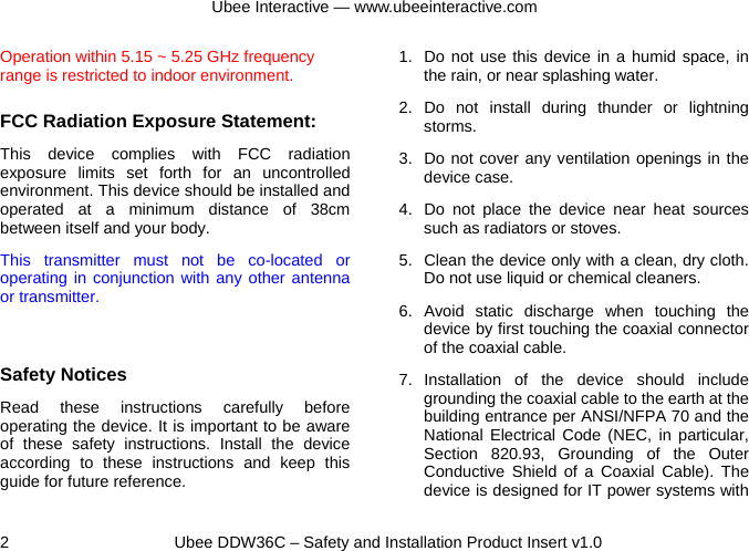 Ubee Interactive — www.ubeeinteractive.com 2     Ubee DDW36C – Safety and Installation Product Insert v1.0 Operation within 5.15 ~ 5.25 GHz frequency range is restricted to indoor environment.  FCC Radiation Exposure Statement: This device complies with FCC radiation exposure limits set forth for an uncontrolled environment. This device should be installed and operated at a minimum distance of 38cm between itself and your body. This transmitter must not be co-located or operating in conjunction with any other antenna or transmitter.  Safety Notices   Read these instructions carefully before operating the device. It is important to be aware of these safety instructions. Install the device according to these instructions and keep this guide for future reference.   1.  Do not use this device in a humid space, in the rain, or near splashing water. 2. Do not install during thunder or lightning storms. 3.  Do not cover any ventilation openings in the device case. 4.  Do not place the device near heat sources such as radiators or stoves. 5.  Clean the device only with a clean, dry cloth. Do not use liquid or chemical cleaners. 6. Avoid static discharge when touching the device by first touching the coaxial connector of the coaxial cable. 7. Installation of the device should include grounding the coaxial cable to the earth at the building entrance per ANSI/NFPA 70 and the National Electrical Code (NEC, in particular, Section 820.93, Grounding of the Outer Conductive Shield of a Coaxial Cable). The device is designed for IT power systems with 