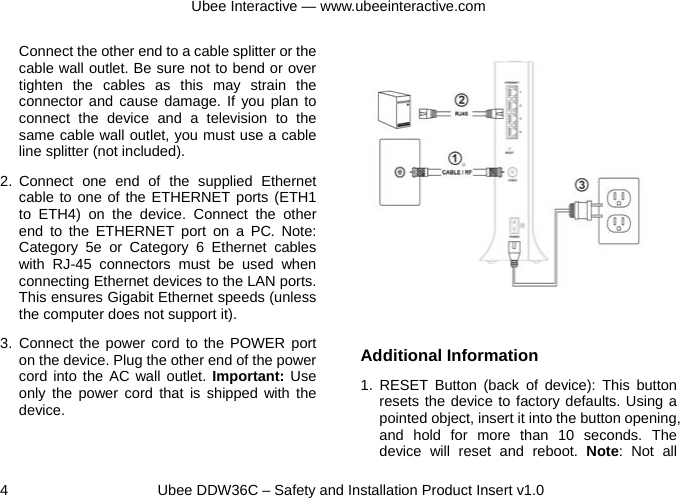 Ubee Interactive — www.ubeeinteractive.com 4     Ubee DDW36C – Safety and Installation Product Insert v1.0 Connect the other end to a cable splitter or the cable wall outlet. Be sure not to bend or over tighten the cables as this may strain the connector and cause damage. If you plan to connect the device and a television to the same cable wall outlet, you must use a cable line splitter (not included). 2. Connect one end of the supplied Ethernet cable to one of the ETHERNET ports (ETH1 to ETH4) on the device. Connect the other end to the ETHERNET port on a PC. Note: Category 5e or Category 6 Ethernet cables with RJ-45 connectors must be used when connecting Ethernet devices to the LAN ports. This ensures Gigabit Ethernet speeds (unless the computer does not support it).   3. Connect the power cord to the POWER port on the device. Plug the other end of the power cord into the AC wall outlet. Important: Use only the power cord that is shipped with the device.            Additional Information 1. RESET Button (back of device): This button resets the device to factory defaults. Using a pointed object, insert it into the button opening, and hold for more than 10 seconds. The device will reset and reboot. Note: Not all 