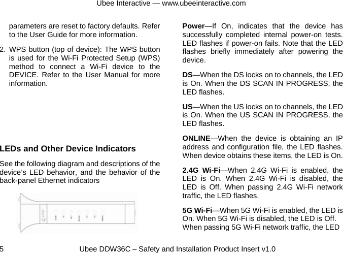 Ubee Interactive — www.ubeeinteractive.com 5     Ubee DDW36C – Safety and Installation Product Insert v1.0 parameters are reset to factory defaults. Refer to the User Guide for more information. 2. WPS button (top of device): The WPS button is used for the Wi-Fi Protected Setup (WPS) method to connect a Wi-Fi device to the DEVICE. Refer to the User Manual for more information.    LEDs and Other Device Indicators See the following diagram and descriptions of the device’s LED behavior, and the behavior of the back-panel Ethernet indicators    Power—If On, indicates that the device has successfully completed internal power-on tests. LED flashes if power-on fails. Note that the LED flashes briefly immediately after powering the device. DS—When the DS locks on to channels, the LED is On. When the DS SCAN IN PROGRESS, the LED flashes. US—When the US locks on to channels, the LED is On. When the US SCAN IN PROGRESS, the LED flashes. ONLINE—When the device is obtaining an IP address and configuration file, the LED flashes. When device obtains these items, the LED is On. 2.4G Wi-Fi—When 2.4G Wi-Fi is enabled, the LED is On. When 2.4G Wi-Fi is disabled, the LED is Off. When passing 2.4G Wi-Fi network traffic, the LED flashes.   5G Wi-Fi—When 5G Wi-Fi is enabled, the LED is On. When 5G Wi-Fi is disabled, the LED is Off. When passing 5G Wi-Fi network traffic, the LED 