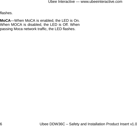 Ubee Interactive — www.ubeeinteractive.com 6     Ubee DDW36C – Safety and Installation Product Insert v1.0 flashes. MoCA—When MoCA is enabled, the LED is On. When MOCA is disabled, the LED is Off. When passing Moca network traffic, the LED flashes.       
