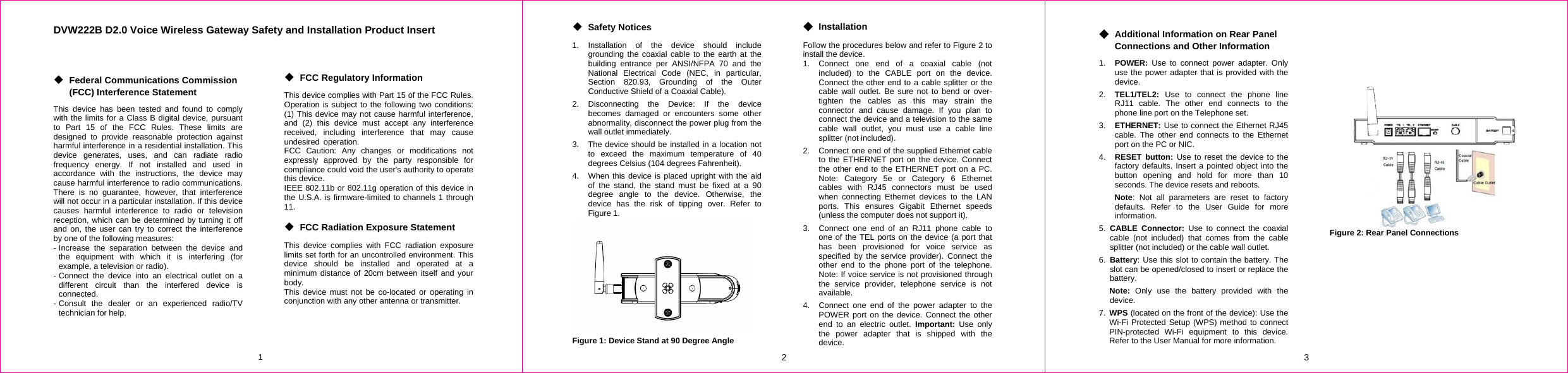 1 DVW222B D2.0 Voice Wireless Gateway Safety and Installation Product Insert    ◆ Federal Communications Commission (FCC) Interference Statement This device has been tested and found to comply with the limits for a Class B digital device, pursuant to Part 15 of the FCC Rules. These limits are designed to provide reasonable protection against harmful interference in a residential installation. This device generates, uses, and can radiate radio frequency energy. If not installed and used in accordance with the instructions, the device may cause harmful interference to radio communications. There is no guarantee, however, that interference will not occur in a particular installation. If this device causes harmful interference to radio or television reception, which can be determined by turning it off and on, the user can try to correct the interference by one of the following measures: - Increase the separation between the device and the equipment with which it is interfering (for example, a television or radio). - Connect the device into an electrical outlet on a different circuit than the interfered device is connected. - Consult the dealer or an experienced radio/TV technician for help.      ◆ FCC Regulatory Information This device complies with Part 15 of the FCC Rules. Operation is subject to the following two conditions: (1) This device may not cause harmful interference, and (2) this device must accept any interference received, including interference that may cause undesired operation. FCC Caution: Any changes or modifications not expressly approved by the party responsible for compliance could void the user&apos;s authority to operate this device. IEEE 802.11b or 802.11g operation of this device in the U.S.A. is firmware-limited to channels 1 through 11.  ◆ FCC Radiation Exposure Statement This device complies with FCC radiation exposure limits set forth for an uncontrolled environment. This device should be installed and operated at a minimum distance of 20cm between itself and your body. This device must not be co-located or operating in conjunction with any other antenna or transmitter. 2 ◆ Safety Notices 1. Installation of the device should include grounding the coaxial cable to the earth at the building entrance per ANSI/NFPA 70 and the National Electrical Code (NEC, in particular, Section 820.93, Grounding of the Outer Conductive Shield of a Coaxial Cable). 2. Disconnecting the Device: If the device becomes damaged or encounters some other abnormality, disconnect the power plug from the wall outlet immediately. 3.  The device should be installed in a location not to exceed the maximum temperature of 40 degrees Celsius (104 degrees Fahrenheit). 4.  When this device is placed upright with the aid of the stand, the stand must be fixed at a 90 degree angle to the device. Otherwise, the device has the risk of tipping over. Refer to Figure 1.  Figure 1: Device Stand at 90 Degree Angle ◆ Installation Follow the procedures below and refer to Figure 2 to install the device. 1.  Connect one end of a coaxial cable (not included) to the CABLE port on the device. Connect the other end to a cable splitter or the cable wall outlet. Be sure not to bend or over-tighten the cables as this may strain the connector and cause damage. If you plan to connect the device and a television to the same cable wall outlet, you must use a cable line splitter (not included). 2.  Connect one end of the supplied Ethernet cable to the ETHERNET port on the device. Connect the other end to the ETHERNET port on a PC. Note: Category 5e or Category 6 Ethernet cables with RJ45 connectors must be used when connecting Ethernet devices to the LAN ports. This ensures Gigabit Ethernet speeds (unless the computer does not support it). 3.  Connect one end of an RJ11 phone cable to one of the TEL ports on the device (a port that has been provisioned for voice service as specified by the service provider). Connect the other end to the phone port of the telephone. Note: If voice service is not provisioned through the service provider, telephone service is not available. 4.  Connect one end of the power adapter to the POWER port on the device. Connect the other end to an electric outlet. Important: Use only the power adapter that is shipped with the device. 3 ◆ Additional Information on Rear Panel Connections and Other Information 1.  POWER: Use to connect power adapter. Only use the power adapter that is provided with the device. 2.  TEL1/TEL2:  Use to connect the phone line RJ11 cable. The other end connects to the phone line port on the Telephone set. 3.  ETHERNET: Use to connect the Ethernet RJ45 cable. The other end connects to the Ethernet port on the PC or NIC. 4.  RESET button: Use to reset the device to the factory defaults. Insert a pointed object into the button opening and hold for more than 10 seconds. The device resets and reboots. Note: Not all parameters are reset to factory defaults. Refer to the User Guide for more information. 5. CABLE Connector: Use to connect the coaxial cable (not included) that comes from the cable splitter (not included) or the cable wall outlet. 6. Battery: Use this slot to contain the battery. The slot can be opened/closed to insert or replace the battery. Note: Only use the battery provided with the device. 7.  WPS (located on the front of the device): Use the Wi-Fi Protected Setup (WPS) method to connect PIN-protected Wi-Fi equipment to this device. Refer to the User Manual for more information.         Figure 2: Rear Panel Connections              