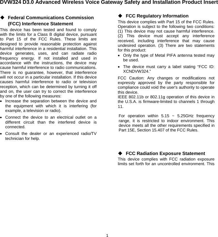 1  DVW324 D3.0 Advanced Wireless Voice Gateway Safety and Installation Product Insert◆ Federal Communications Commission (FCC) Interference Statement This device has been tested and found to comply with the limits for a Class B digital device, pursuant to Part 15 of the FCC Rules. These limits are designed to provide reasonable protection against harmful interference in a residential installation. This device generates, uses, and can radiate radio frequency energy. If not installed and used in accordance with the instructions, the device may cause harmful interference to radio communications. There is no guarantee, however, that interference will not occur in a particular installation. If this device causes harmful interference to radio or television reception, which can be determined by turning it off and on, the user can try to correct the interference by one of the following measures: •  Increase the separation between the device and the equipment with which it is interfering (for example, a television or radio). •  Connect the device to an electrical outlet on a different circuit than the interfered device is connected. •  Consult the dealer or an experienced radio/TV technician for help.    ◆ FCC Regulatory Information This device complies with Part 15 of the FCC Rules. Operation is subject to the following two conditions: (1) This device may not cause harmful interference. (2) This device must accept any interference received, including interference that may cause undesired operation. (3) There are two statements for this product: •  Only the type of Metal PIFA antenna tested may be used. •  The device must carry a label stating “FCC ID: XCNDVW324.” FCC Caution: Any changes or modifications not expressly approved by the party responsible for compliance could void the user&apos;s authority to operate this device. IEEE 802.11b or 802.11g operation of this device in the U.S.A. is firmware-limited to channels 1 through 11.  For operation within 5.15 ~ 5.25GHz frequency range, it is restricted to indoor environment. This device meets all the other requirements specified in Part 15E, Section 15.407 of the FCC Rules.    ◆ FCC Radiation Exposure Statement This device complies with FCC radiation exposure limits set forth for an uncontrolled environment. This 