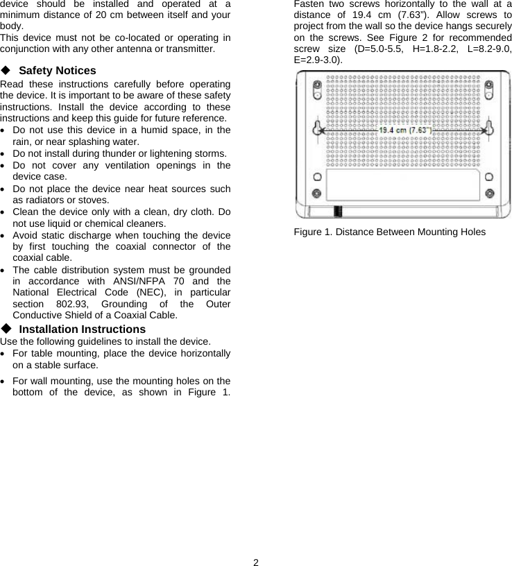 2  device should be installed and operated at a minimum distance of 20 cm between itself and your body. This device must not be co-located or operating in conjunction with any other antenna or transmitter. ◆ Safety Notices Read these instructions carefully before operating the device. It is important to be aware of these safety instructions. Install the device according to these instructions and keep this guide for future reference. •  Do not use this device in a humid space, in the rain, or near splashing water. •  Do not install during thunder or lightening storms. • Do not cover any ventilation openings in the device case. •  Do not place the device near heat sources such as radiators or stoves. •  Clean the device only with a clean, dry cloth. Do not use liquid or chemical cleaners. •  Avoid static discharge when touching the device by first touching the coaxial connector of the coaxial cable. •  The cable distribution system must be grounded in accordance with ANSI/NFPA 70 and the National Electrical Code (NEC), in particular section 802.93, Grounding of the Outer Conductive Shield of a Coaxial Cable. ◆ Installation Instructions Use the following guidelines to install the device. •  For table mounting, place the device horizontally on a stable surface. •  For wall mounting, use the mounting holes on the bottom of the device, as shown in Figure 1. Fasten two screws horizontally to the wall at a distance of 19.4 cm (7.63”). Allow screws to project from the wall so the device hangs securely on the screws. See Figure 2 for recommended screw size (D=5.0-5.5, H=1.8-2.2, L=8.2-9.0, E=2.9-3.0).  Figure 1. Distance Between Mounting Holes 