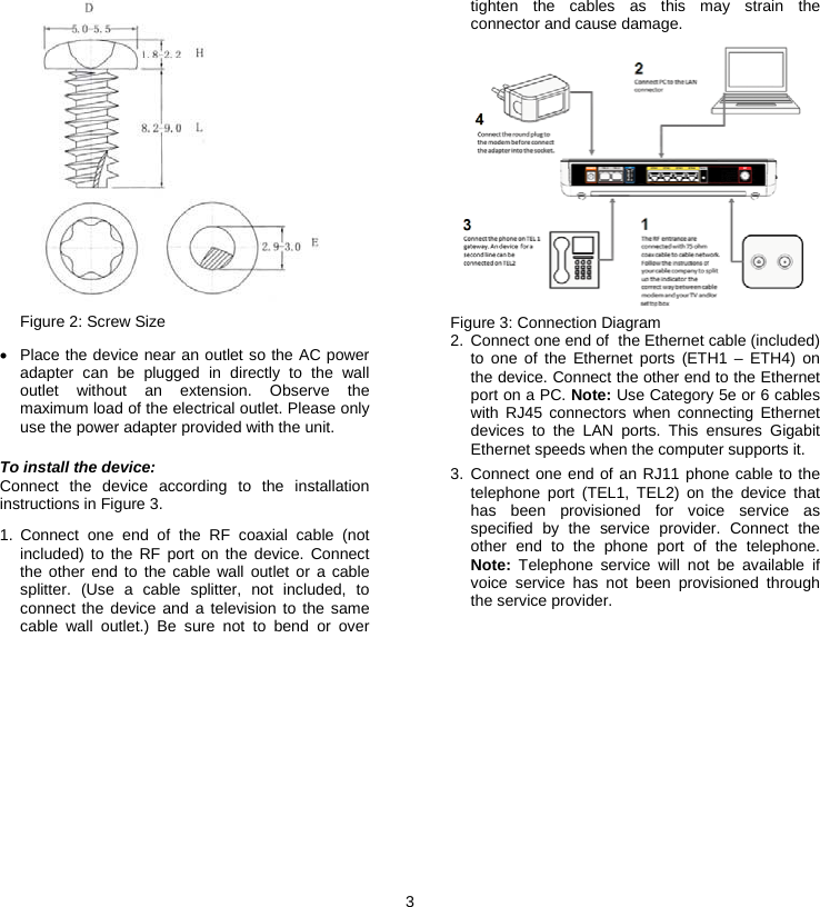 3   Figure 2: Screw Size •  Place the device near an outlet so the AC power adapter can be plugged in directly to the wall outlet without an extension. Observe the maximum load of the electrical outlet. Please only use the power adapter provided with the unit. To install the device: Connect the device according to the installation instructions in Figure 3. 1. Connect one end of the RF coaxial cable (not included) to the RF port on the device. Connect the other end to the cable wall outlet or a cable splitter. (Use a cable splitter, not included, to connect the device and a television to the same cable wall outlet.) Be sure not to bend or over tighten the cables as this may strain the connector and cause damage.  Figure 3: Connection Diagram 2.  Connect one end of  the Ethernet cable (included) to one of the Ethernet ports (ETH1 – ETH4) on the device. Connect the other end to the Ethernet port on a PC. Note: Use Category 5e or 6 cables with RJ45 connectors when connecting Ethernet devices to the LAN ports. This ensures Gigabit Ethernet speeds when the computer supports it. 3. Connect one end of an RJ11 phone cable to the telephone port (TEL1, TEL2) on the device that has been provisioned for voice service as specified by the service provider. Connect the other end to the phone port of the telephone. Note: Telephone service will not be available if voice service has not been provisioned through the service provider. 