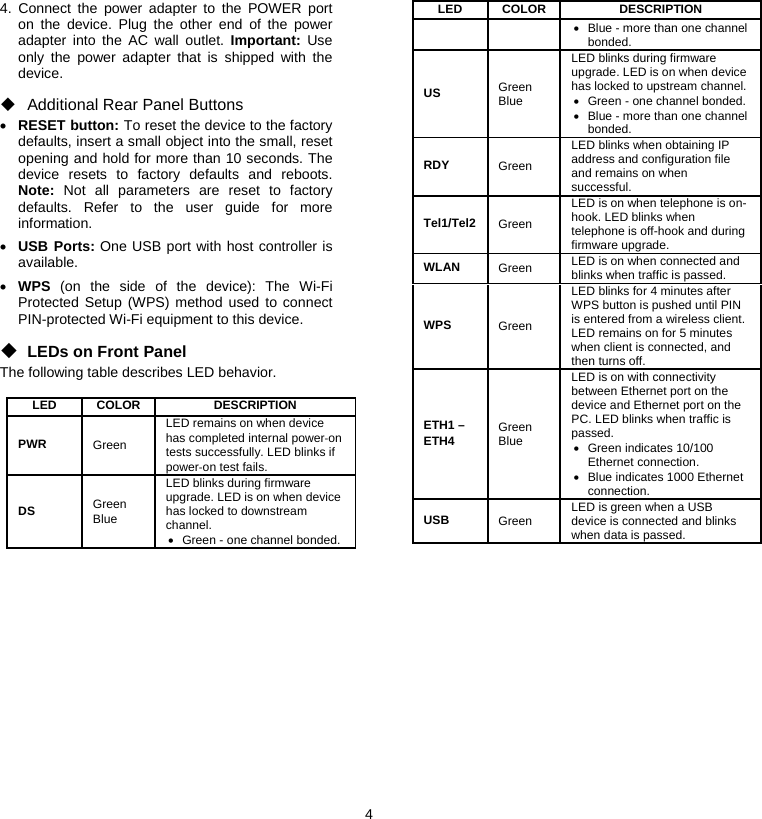 4  4. Connect the power adapter to the POWER port on the device. Plug the other end of the power adapter into the AC wall outlet. Important: Use only the power adapter that is shipped with the device. ◆ Additional Rear Panel Buttons • RESET button: To reset the device to the factory defaults, insert a small object into the small, reset opening and hold for more than 10 seconds. The device resets to factory defaults and reboots. Note: Not all parameters are reset to factory defaults. Refer to the user guide for more information. • USB Ports: One USB port with host controller is available. • WPS (on the side of the device): The Wi-Fi Protected Setup (WPS) method used to connect PIN-protected Wi-Fi equipment to this device. ◆ LEDs on Front Panel The following table describes LED behavior.  LED   COLOR  DESCRIPTION  PWR   Green  LED remains on when device has completed internal power‐on tests successfully. LED blinks if power‐on test fails.  DS   Green Blue LED blinks during firmware upgrade. LED is on when device has locked to downstream channel. •  Green - one channel bonded. LED   COLOR  DESCRIPTION  •  Blue - more than one channel bonded. US   Green Blue LED blinks during firmware upgrade. LED is on when device has locked to upstream channel.•  Green - one channel bonded. •  Blue - more than one channel bonded. RDY  Green LED blinks when obtaining IP address and configuration file and remains on when successful. Tel1/Tel2   Green  LED is on when telephone is on-hook. LED blinks when telephone is off-hook and during firmware upgrade. WLAN   Green  LED is on when connected and blinks when traffic is passed. WPS   Green  LED blinks for 4 minutes after WPS button is pushed until PIN is entered from a wireless client. LED remains on for 5 minutes when client is connected, and then turns off. ETH1 – ETH4  Green Blue LED is on with connectivity between Ethernet port on the device and Ethernet port on the PC. LED blinks when traffic is passed. • Green indicates 10/100 Ethernet connection. •  Blue indicates 1000 Ethernet connection. USB  Green  LED is green when a USB device is connected and blinks when data is passed. 