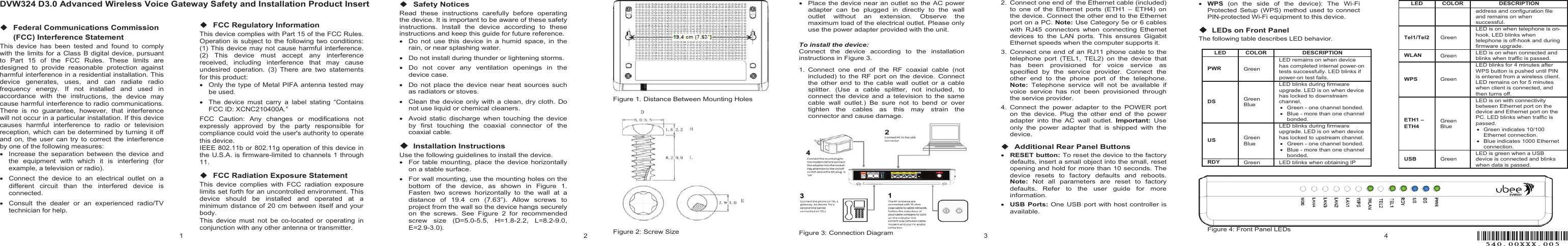 1DVW324 D3.0 Advanced Wireless Voice Gateway Safety and Installation Product Insertٟ Federal Communications Commission (FCC) Interference Statement This  device  has  been  tested  and  found  to  comply with the limits for a Class  B digital  device,  pursuant to  Part  15  of  the  FCC  Rules.  These  limits  are designed  to  provide  reasonable  protection  against harmful interference in a residential installation. This device  generates,  uses,  and  can  radiate  radio frequency  energy.  If  not  installed  and  used  in accordance  with  the  instructions,  the  device  may cause harmful interference to radio communications. There  is  no  guarantee,  however,  that  interference will not occur in a particular installation. If this device causes  harmful  interference  to  radio  or  television reception, which can  be  determined by turning  it  off and  on,  the  user  can  try  to  correct  the  interference by one of the following measures: x  Increase  the  separation  between  the  device  and the  equipment  with  which  it  is  interfering  (for example, a television or radio). x  Connect  the  device  to  an  electrical  outlet  on  a different  circuit  than  the  interfered  device  is connected. x  Consult  the  dealer  or  an  experienced  radio/TV technician for help. ٟ FCC Regulatory Information This device complies with Part 15 of the FCC Rules. Operation is subject to  the  following  two  conditions: (1) This device may not cause harmful interference. (2)  This  device  must  accept  any  interference received,  including  interference  that  may  cause undesired  operation.  (3)  There  are  two  statements for this product: x  Only the  type  of  Metal  PIFA antenna  tested  may be used. x  The  device  must  carry  a  label  stating  “Contains FCC ID: XCNC210400A.” FCC  Caution:  Any  changes  or  modifications  not expressly  approved  by  the  party  responsible  for compliance could void the user&apos;s authority to operate this device. IEEE 802.11b or 802.11g operation of this device in the U.S.A. is  firmware-limited to channels 1 through 11. ٟ FCC Radiation Exposure Statement This  device  complies  with  FCC  radiation  exposure limits set forth for an uncontrolled environment. This device  should  be  installed  and  operated  at  a minimum distance of 20 cm  between itself and your body. This  device  must  not  be  co-located  or  operating  in conjunction with any other antenna or transmitter. 2ٟ Safety Notices Read  these  instructions  carefully  before  operating the device. It is important to be aware of these safety instructions.  Install  the  device  according  to  these instructions and keep this guide for future reference. x  Do  not  use  this  device  in  a  humid  space,  in  the rain, or near splashing water. x  Do not install during thunder or lightening storms. x  Do  not  cover  any  ventilation  openings  in  the device case. x  Do  not  place the  device  near heat  sources  such as radiators or stoves. x  Clean the  device  only with a clean, dry  cloth.  Do not use liquid or chemical cleaners. x  Avoid  static  discharge  when  touching the  device by  first  touching  the  coaxial  connector  of  the coaxial cable. ٟ Installation InstructionsUse the following guidelines to install the device. x  For table  mounting,  place  the  device horizontally on a stable surface. x  For wall mounting, use the mounting holes on the bottom  of  the  device,  as  shown  in  Figure  1. Fasten  two  screws  horizontally  to  the  wall  at  a distance  of  19.4  cm  (7.63”).  Allow  screws  to project from the wall so the device hangs securely on  the  screws.  See  Figure  2  for  recommended screw  size  (D=5.0-5.5,  H=1.8-2.2,  L=8.2-9.0, E=2.9-3.0). Figure 1. Distance Between Mounting Holes Figure 2: Screw Size 3x  Place the device near an outlet so the AC power adapter  can  be  plugged  in  directly  to  the  wall outlet  without  an  extension.  Observe  the maximum load of the electrical outlet. Please only use the power adapter provided with the unit. To install the device: Connect  the  device  according  to  the  installation instructions in Figure 3. 1.  Connect  one  end  of  the  RF  coaxial  cable  (not included)  to  the  RF  port  on  the  device.  Connect the  other  end  to  the cable  wall  outlet  or  a cable splitter.  (Use  a  cable  splitter,  not  included,  to connect  the  device and  a  television to  the  same cable  wall  outlet.)  Be  sure  not  to  bend  or  over tighten  the  cables  as  this  may  strain  the connector and cause damage. Figure 3: Connection Diagram 2.  Connect one end of  the Ethernet cable (included) to  one  of  the  Ethernet  ports  (ETH1  –  ETH4)  on the device. Connect the other end to the Ethernet port on a PC. Note: Use Category 5e or 6 cables with  RJ45  connectors  when  connecting  Ethernet devices  to  the  LAN  ports.  This  ensures  Gigabit Ethernet speeds when the computer supports it. 3.  Connect one  end  of  an RJ11 phone cable  to  the telephone  port  (TEL1,  TEL2)  on  the  device  that has  been  provisioned  for  voice  service  as specified  by  the  service  provider.  Connect  the other  end  to  the  phone  port  of  the  telephone. Note:  Telephone  service  will  not  be  available  if voice  service  has  not  been  provisioned  through the service provider. 4.  Connect  the  power  adapter  to  the  POWER  port on  the  device.  Plug  the  other  end  of  the  power adapter  into  the  AC  wall  outlet.  Important:  Use only  the  power  adapter  that  is  shipped  with  the device. ٟ Additional Rear Panel Buttons xRESET button: To reset the device to the factory defaults, insert a small object into the small, reset opening and hold for more than 10 seconds. The device  resets  to  factory  defaults  and  reboots. Note:  Not  all  parameters  are  reset  to  factory defaults.  Refer  to  the  user  guide  for  more information. xUSB  Ports: One USB  port with host controller is available. 4xWPS  (on  the  side  of  the  device):  The  Wi-Fi Protected  Setup  (WPS) method  used  to  connect PIN-protected Wi-Fi equipment to this device. ٟ LEDs on Front PanelThe following table describes LED behavior.LED   COLOR  DESCRIPTION  PWR Green  LED remains on when device has completed internal power-on tests successfully. LED blinks if power-on test fails.  DS Green Blue LED blinks during firmware upgrade. LED is on when device has locked to downstream channel. x  Green - one channel bonded. x  Blue - more than one channel bonded. US Green Blue LED blinks during firmware upgrade. LED is on when device has locked to upstream channel. x  Green - one channel bonded. x  Blue - more than one channel bonded. RDY  Green  LED blinks when obtaining IP LED   COLOR  DESCRIPTION  address and configuration file and remains on when successful. Tel1/Tel2   Green  LED is on when telephone is on-hook. LED blinks when telephone is off-hook and during firmware upgrade. WLAN   Green  LED is on when connected and blinks when traffic is passed. WPS Green  LED blinks for 4 minutes after WPS button is pushed until PIN is entered from a wireless client. LED remains on for 5 minutes when client is connected, and then turns off. ETH1 – ETH4 Green Blue LED is on with connectivity between Ethernet port on the device and Ethernet port on the PC. LED blinks when traffic is passed. x  Green indicates 10/100 Ethernet connection. x  Blue indicates 1000 Ethernet connection. USB Green LED is green when a USB device is connected and blinks when data is passed. Figure 4: Front Panel LEDs ５４０．００ＸＸＸ．００５