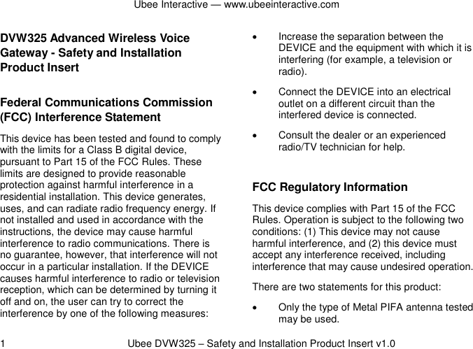 Ubee Interactive — www.ubeeinteractive.com 1          Ubee DVW325 – Safety and Installation Product Insert v1.0 DVW325 Advanced Wireless Voice Gateway - Safety and Installation Product Insert   Federal Communications Commission (FCC) Interference Statement This device has been tested and found to comply with the limits for a Class B digital device, pursuant to Part 15 of the FCC Rules. These limits are designed to provide reasonable protection against harmful interference in a residential installation. This device generates, uses, and can radiate radio frequency energy. If not installed and used in accordance with the instructions, the device may cause harmful interference to radio communications. There is no guarantee, however, that interference will not occur in a particular installation. If the DEVICE causes harmful interference to radio or television reception, which can be determined by turning it off and on, the user can try to correct the interference by one of the following measures:   Increase the separation between the DEVICE and the equipment with which it is interfering (for example, a television or radio).  Connect the DEVICE into an electrical outlet on a different circuit than the interfered device is connected.   Consult the dealer or an experienced radio/TV technician for help.  FCC Regulatory Information This device complies with Part 15 of the FCC Rules. Operation is subject to the following two conditions: (1) This device may not cause harmful interference, and (2) this device must accept any interference received, including interference that may cause undesired operation.   There are two statements for this product:     Only the type of Metal PIFA antenna tested may be used. 