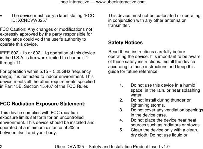 Ubee Interactive — www.ubeeinteractive.com 2          Ubee DVW325 – Safety and Installation Product Insert v1.0  The device must carry a label stating “FCC ID: XCNDVW325.” FCC Caution: Any changes or modifications not expressly approved by the party responsible for compliance could void the user&apos;s authority to operate this device. IEEE 802.11b or 802.11g operation of this device in the U.S.A. is firmware-limited to channels 1 through 11. For operation within 5.15 ~ 5.25GHz frequency range, it is restricted to indoor environment. This device meets all the other requirements specified in Part 15E, Section 15.407 of the FCC Rules  FCC Radiation Exposure Statement: This device complies with FCC radiation exposure limits set forth for an uncontrolled environment. This device should be installed and operated at a minimum distance of 20cm between itself and your body. This device must not be co-located or operating in conjunction with any other antenna or transmitter.  Safety Notices   Read these instructions carefully before operating the device. It is important to be aware of these safety instructions. Install the device according to these instructions and keep this guide for future reference. 1.  Do not use this device in a humid space, in the rain, or near splashing water. 2.  Do not install during thunder or lightening storms. 3.  Do not cover any ventilation openings in the device case. 4.  Do not place the device near heat sources such as radiators or stoves. 5.  Clean the device only with a clean, dry cloth. Do not use liquid or 
