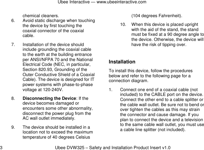Ubee Interactive — www.ubeeinteractive.com 3          Ubee DVW325 – Safety and Installation Product Insert v1.0 chemical cleaners. 6.  Avoid static discharge when touching the device by first touching the coaxial connector of the coaxial cable. 7.  Installation of the device should include grounding the coaxial cable to the earth at the building entrance per ANSI/NFPA 70 and the National Electrical Code (NEC, in particular, Section 820.93, Grounding of the Outer Conductive Shield of a Coaxial Cable). The device is designed for IT power systems with phase-to-phase voltage at 120-240V. 8. Disconnecting the Device: If the device becomes damaged or encounters some other abnormality, disconnect the power plug from the AC wall outlet immediately. 9.  The device should be installed in a location not to exceed the maximum temperature of 40 degrees Celsius (104 degrees Fahrenheit). 10.  When this device is placed upright with the aid of the stand, the stand must be fixed at a 90 degree angle to the device. Otherwise, the device will have the risk of tipping over.  Installation To install this device, follow the procedures below and refer to the following page for a connection diagram. 1.  Connect one end of a coaxial cable (not included) to the CABLE port on the device. Connect the other end to a cable splitter or the cable wall outlet. Be sure not to bend or over tighten the cables as this may strain the connector and cause damage. If you plan to connect the device and a television to the same cable wall outlet, you must use a cable line splitter (not included). 