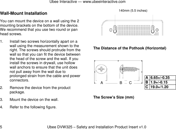 Ubee Interactive — www.ubeeinteractive.com 5          Ubee DVW325 – Safety and Installation Product Insert v1.0 Wall-Mount Installation You can mount the device on a wall using the 2 mounting brackets on the bottom of the device. We recommend that you use two round or pan head screws. 1.  Install two screws horizontally apart on a wall using the measurement shown to the right. The screws should protrude from the wall so that you can fit the device between the head of the screw and the wall. If you install the screws in drywall, use hollow wall anchors to ensure that the unit does not pull away from the wall due to prolonged strain from the cable and power connectors. 2.  Remove the device from the product package. 3.  Mount the device on the wall. 4.  Refer to the following figure.     The Distance of the Pothook (Horizontal)        The Screw’s Size (mm)  A 6.65+/-0.35 B 1.9+/-0.15 C 19.0+/1.20 140mm (5.5 inches) A B C 