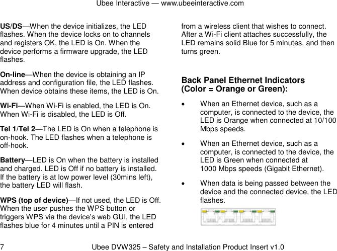 Ubee Interactive — www.ubeeinteractive.com 7          Ubee DVW325 – Safety and Installation Product Insert v1.0 US/DS—When the device initializes, the LED flashes. When the device locks on to channels and registers OK, the LED is On. When the device performs a firmware upgrade, the LED flashes. On-line—When the device is obtaining an IP address and configuration file, the LED flashes. When device obtains these items, the LED is On. Wi-Fi—When Wi-Fi is enabled, the LED is On. When Wi-Fi is disabled, the LED is Off. Tel 1/Tel 2—The LED is On when a telephone is on-hook. The LED flashes when a telephone is off-hook. Battery—LED is On when the battery is installed and charged. LED is Off if no battery is installed. If the battery is at low power level (30mins left), the battery LED will flash. WPS (top of device)—If not used, the LED is Off. When the user pushes the WPS button or triggers WPS via the device’s web GUI, the LED flashes blue for 4 minutes until a PIN is entered from a wireless client that wishes to connect. After a Wi-Fi client attaches successfully, the LED remains solid Blue for 5 minutes, and then turns green.    Back Panel Ethernet Indicators   (Color = Orange or Green):   When an Ethernet device, such as a computer, is connected to the device, the LED is Orange when connected at 10/100 Mbps speeds.   When an Ethernet device, such as a computer, is connected to the device, the LED is Green when connected at   1000 Mbps speeds (Gigabit Ethernet).   When data is being passed between the device and the connected device, the LED flashes.   