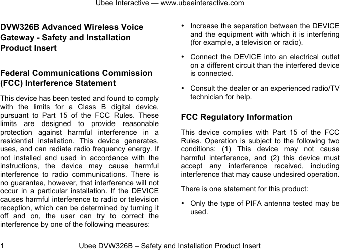 Ubee Interactive — www.ubeeinteractive.com 1          Ubee DVW326B – Safety and Installation Product Insert DVW326B Advanced Wireless Voice Gateway - Safety and Installation Product Insert  Federal Communications Commission (FCC) Interference Statement This device has been tested and found to comply with  the  limits  for  a  Class  B  digital  device, pursuant  to  Part  15  of  the  FCC  Rules.  These limits  are  designed  to  provide  reasonable protection  against  harmful  interference  in  a residential  installation.  This  device generates, uses, and can radiate radio frequency energy. If not  installed  and  used  in  accordance  with  the instructions,  the  device  may  cause  harmful interference  to  radio  communications. There  is no guarantee, however, that interference will not occur in  a  particular  installation.  If  the DEVICE causes harmful interference to radio or television reception, which can be determined by turning it off  and  on,  the  user  can try  to  correct  the interference by one of the following measures: • Increase the separation between the DEVICE and the  equipment with  which it is  interfering (for example, a television or radio). •  Connect  the  DEVICE into  an  electrical  outlet on a different circuit than the interfered device is connected. • Consult the dealer or an experienced radio/TV technician for help. FCC Regulatory Information This  device complies  with  Part  15  of  the  FCC Rules.  Operation  is  subject  to  the  following  two conditions:  (1)  This  device  may  not  cause harmful  interference,  and  (2)  this  device  must accept  any  interference  received,  including interference that may cause undesired operation. There is one statement for this product:   • Only the type of PIFA antenna tested may be used.  