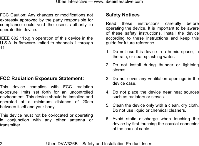 Ubee Interactive — www.ubeeinteractive.com 2          Ubee DVW326B – Safety and Installation Product Insert FCC Caution:  Any changes  or modifications not expressly approved  by  the party  responsible  for compliance  could  void  the  user&apos;s  authority  to operate this device. IEEE 802.11b,g,n operation of this device in the U.S.A. is firmware-limited to channels 1 through 11. FCC Radiation Exposure Statement: This  device complies  with  FCC  radiation exposure  limits  set  forth  for  an  uncontrolled environment. This device should be installed and operated  at  a  minimum  distance  of  20cm between itself and your body. This device must not be co-located or operating in  conjunction  with  any  other  antenna  or transmitter. Safety Notices   Read  these  instructions  carefully  before operating the device. It is important to be aware of  these  safety  instructions.  Install  the  device according  to  these instructions  and  keep  this guide for future reference. 1. Do  not  use  this device in a  humid  space,  in the rain, or near splashing water. 2. Do  not  install  during  thunder  or  lightning storms. 3. Do not  cover any  ventilation openings  in the device case. 4. Do  not  place  the  device  near  heat  sources such as radiators or stoves. 5. Clean the device only with a clean, dry cloth. Do not use liquid or chemical cleaners. 6. Avoid  static  discharge  when  touching  the device by first touching the coaxial connector of the coaxial cable. 