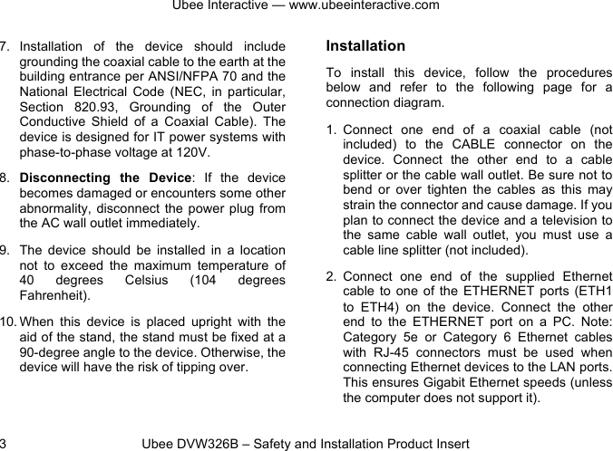 Ubee Interactive — www.ubeeinteractive.com 3          Ubee DVW326B – Safety and Installation Product Insert 7. Installation  of  the  device  should  include grounding the coaxial cable to the earth at the building entrance per ANSI/NFPA 70 and the National  Electrical  Code  (NEC,  in  particular, Section  820.93,  Grounding  of  the  Outer Conductive  Shield  of  a  Coaxial  Cable).  The device is designed for IT power systems with phase-to-phase voltage at 120V. 8. Disconnecting  the  Device:  If  the  device becomes damaged or encounters some other abnormality, disconnect  the power  plug from the AC wall outlet immediately. 9. The  device  should  be  installed  in  a  location not  to  exceed  the  maximum  temperature  of 40  degrees  Celsius  (104 degrees Fahrenheit). 10. When  this  device  is  placed  upright  with  the aid of the stand, the stand must be fixed at a 90-degree angle to the device. Otherwise, the device will have the risk of tipping over.  Installation To  install  this  device,  follow  the  procedures below  and  refer  to  the  following  page  for  a connection diagram. 1. Connect  one  end  of  a  coaxial  cable  (not included)  to  the  CABLE  connector on  the device.  Connect  the  other  end  to  a  cable splitter or the cable wall outlet. Be sure not to bend  or  over  tighten  the  cables  as  this  may strain the connector and cause damage. If you plan to connect the device and a television to the  same  cable  wall  outlet,  you  must  use  a cable line splitter (not included). 2. Connect  one  end  of  the  supplied  Ethernet cable to one of  the  ETHERNET  ports  (ETH1 to  ETH4)  on  the  device.  Connect  the  other end  to  the  ETHERNET  port  on  a  PC.  Note: Category  5e  or  Category  6  Ethernet  cables with  RJ-45  connectors  must  be  used  when connecting Ethernet devices to the LAN ports. This ensures Gigabit Ethernet speeds (unless the computer does not support it). 