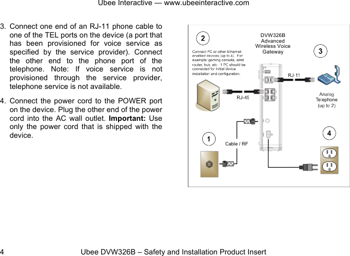 Ubee Interactive — www.ubeeinteractive.com 4          Ubee DVW326B – Safety and Installation Product Insert 3. Connect one end of an RJ-11 phone cable to one of the TEL ports on the device (a port that has  been  provisioned  for  voice  service  as specified  by  the  service  provider).  Connect the  other  end  to  the  phone  port  of  the telephone.  Note:  If  voice  service  is  not provisioned  through  the  service  provider, telephone service is not available. 4. Connect  the  power  cord to  the  POWER  port on the device. Plug the other end of the power cord into  the  AC  wall  outlet.  Important: Use only  the  power  cord that  is  shipped  with  the device. DVW326B Advanced Wireless Voice Gateway 