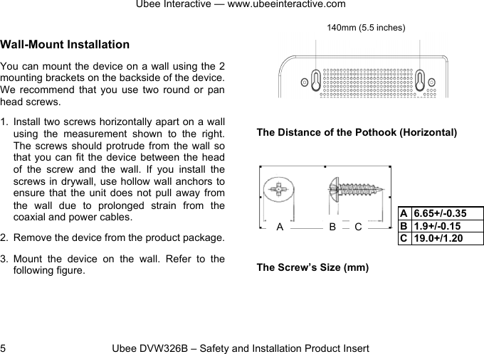 Ubee Interactive — www.ubeeinteractive.com 5          Ubee DVW326B – Safety and Installation Product Insert Wall-Mount Installation You can mount the device on a wall using the 2 mounting brackets on the backside of the device. We  recommend  that  you  use  two  round  or  pan head screws. 1.  Install two screws horizontally apart on a wall using  the  measurement  shown  to  the  right. The screws  should  protrude from  the wall so that you can fit  the device between the head of  the  screw  and  the  wall.  If  you  install  the screws in drywall, use hollow wall anchors  to ensure  that the unit  does  not  pull  away  from the  wall  due  to  prolonged  strain  from  the coaxial and power cables. 2. Remove the device from the product package. 3. Mount  the  device  on  the  wall. Refer  to  the following figure.     The Distance of the Pothook (Horizontal)       The Screw’s Size (mm)  A 6.65+/-0.35 B 1.9+/-0.15 C 19.0+/1.20 140mm (5.5 inches) A B C 