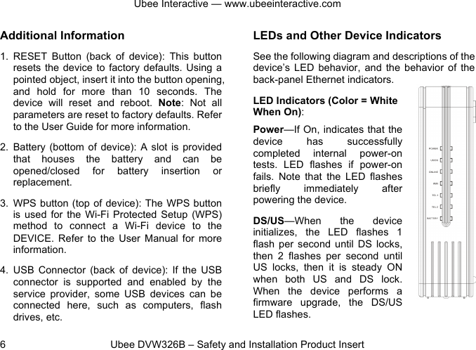 Ubee Interactive — www.ubeeinteractive.com 6          Ubee DVW326B – Safety and Installation Product Insert Additional Information 1. RESET  Button (back  of  device):  This  button resets the  device to  factory defaults. Using a pointed object, insert it into the button opening, and  hold  for  more  than  10  seconds.  The device will  reset  and  reboot.  Note:  Not  all parameters are reset to factory defaults. Refer to the User Guide for more information. 2. Battery (bottom of  device):  A  slot is  provided that  houses  the  battery  and  can  be opened/closed  for  battery  insertion  or replacement. 3. WPS button (top of device): The WPS button is  used  for  the Wi-Fi Protected  Setup  (WPS) method  to  connect  a  Wi-Fi  device  to  the DEVICE.  Refer  to  the  User  Manual  for  more information. 4. USB  Connector (back  of  device):  If  the  USB connector  is  supported and  enabled  by  the service  provider,  some  USB  devices  can  be connected  here,  such  as  computers,  flash drives, etc. LEDs and Other Device Indicators See the following diagram and descriptions of the device’s  LED  behavior,  and  the  behavior  of  the back-panel Ethernet indicators. LED Indicators (Color = White When On): Power—If On, indicates that the device  has  successfully completed  internal  power-on tests.  LED  flashes  if  power-on fails.  Note  that  the  LED  flashes briefly  immediately  after powering the device. DS/US—When  the  device initializes,  the  LED  flashes  1 flash  per  second  until DS locks, then  2  flashes  per  second  until US  locks,  then  it  is  steady  ON when  both  US  and  DS  lock. When  the  device  performs  a firmware  upgrade,  the  DS/US LED flashes. 