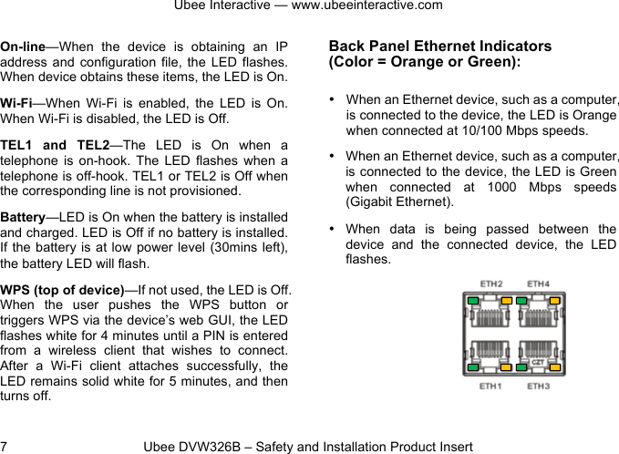 Ubee Interactive — www.ubeeinteractive.com 7          Ubee DVW326B – Safety and Installation Product Insert On-line—When  the  device  is  obtaining  an  IP address  and configuration file,  the  LED  flashes. When device obtains these items, the LED is On. Wi-Fi—When  Wi-Fi  is  enabled,  the  LED  is  On. When Wi-Fi is disabled, the LED is Off. TEL1  and  TEL2—The  LED  is  On  when  a telephone  is  on-hook.  The  LED  flashes  when  a telephone is off-hook. TEL1 or TEL2 is Off when the corresponding line is not provisioned. Battery—LED is On when the battery is installed and charged. LED is Off if no battery is installed. If the battery is at low power level  (30mins left), the battery LED will flash. WPS (top of device)—If not used, the LED is Off. When  the  user  pushes  the  WPS  button  or triggers WPS via the device’s web GUI, the LED flashes white for 4 minutes until a PIN is entered from  a  wireless  client  that  wishes  to  connect. After  a  Wi-Fi  client  attaches  successfully,  the LED remains solid white for 5 minutes, and then turns off.   Back Panel Ethernet Indicators   (Color = Orange or Green): • When an Ethernet device, such as a computer, is connected to the device, the LED is Orange when connected at 10/100 Mbps speeds. • When an Ethernet device, such as a computer, is connected to the device, the LED is Green when  connected  at  1000 Mbps speeds (Gigabit Ethernet). • When  data  is  being  passed  between  the device and  the  connected  device,  the  LED flashes. 