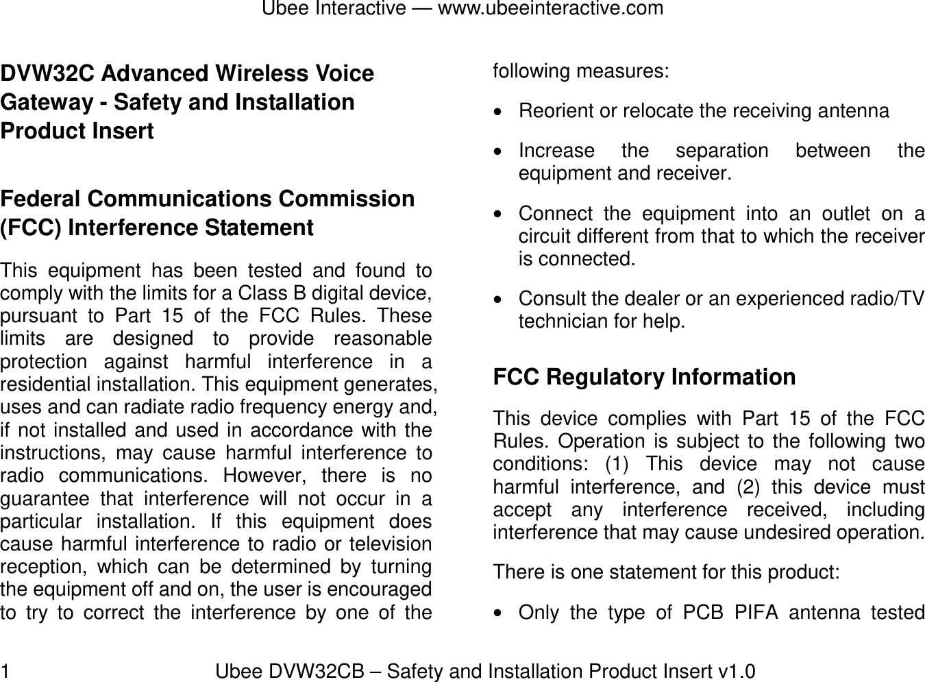 Ubee Interactive — www.ubeeinteractive.com 1          Ubee DVW32CB – Safety and Installation Product Insert v1.0 DVW32C Advanced Wireless Voice Gateway - Safety and Installation Product Insert   Federal Communications Commission (FCC) Interference Statement This equipment has been tested and found to comply with the limits for a Class B digital device, pursuant to Part 15 of the FCC Rules. These limits are designed to provide reasonable protection against harmful interference in a residential installation. This equipment generates, uses and can radiate radio frequency energy and, if not installed and used in accordance with the instructions, may cause harmful interference to radio communications. However, there is no guarantee that interference will not occur in a particular installation. If this equipment does cause harmful interference to radio or television reception, which can be determined by turning the equipment off and on, the user is encouraged to try to correct the interference by one of the following measures:  Reorient or relocate the receiving antenna  Increase the separation between the equipment and receiver.  Connect the equipment into an outlet on a circuit different from that to which the receiver is connected.    Consult the dealer or an experienced radio/TV technician for help. FCC Regulatory Information This device complies with Part 15 of the FCC Rules. Operation is subject to the following two conditions: (1) This device may not cause harmful interference, and (2) this device must accept any interference received, including interference that may cause undesired operation. There is one statement for this product:    Only the type of PCB PIFA antenna tested 