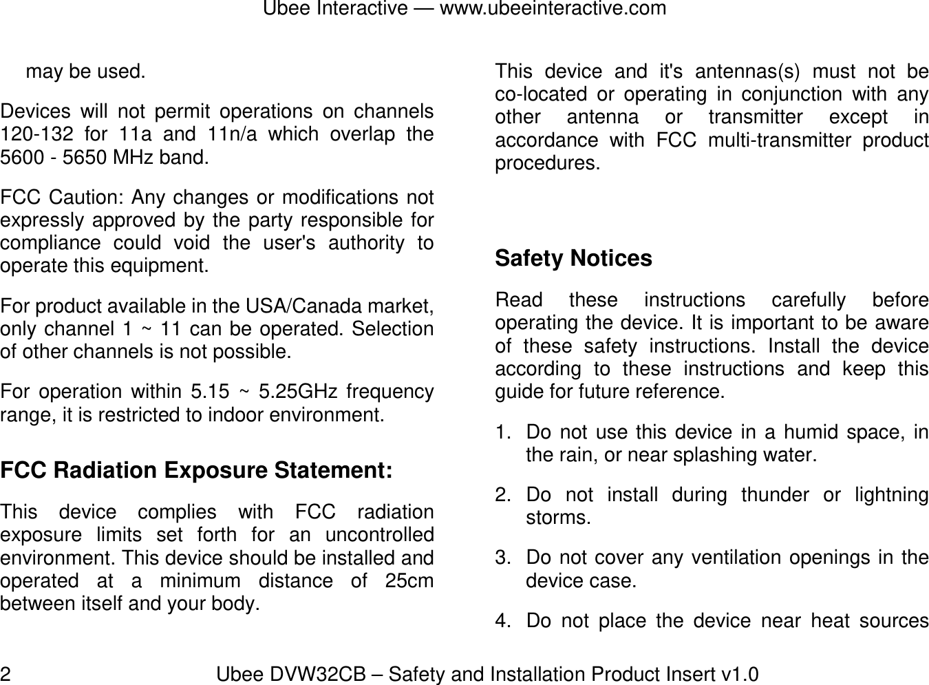 Ubee Interactive — www.ubeeinteractive.com 2          Ubee DVW32CB – Safety and Installation Product Insert v1.0 may be used. Devices will not permit operations on channels 120-132 for 11a and 11n/a which overlap the 5600 - 5650 MHz band. FCC Caution: Any changes or modifications not expressly approved by the party responsible for compliance could void the user&apos;s authority to operate this equipment. For product available in the USA/Canada market, only channel 1 ~ 11 can be operated. Selection of other channels is not possible. For operation within 5.15 ~ 5.25GHz frequency range, it is restricted to indoor environment.   FCC Radiation Exposure Statement: This device complies with FCC radiation exposure limits set forth for an uncontrolled environment. This device should be installed and operated at a minimum distance of 25cm between itself and your body. This device and it&apos;s antennas(s) must not be co-located or operating in conjunction with any other antenna or transmitter except in accordance with FCC multi-transmitter product procedures.  Safety Notices   Read these instructions carefully before operating the device. It is important to be aware of these safety instructions. Install the device according to these instructions and keep this guide for future reference. 1.  Do not use this device in a humid space, in the rain, or near splashing water. 2. Do not install during thunder or lightning storms. 3.  Do not cover any ventilation openings in the device case. 4.  Do not place the device near heat sources 