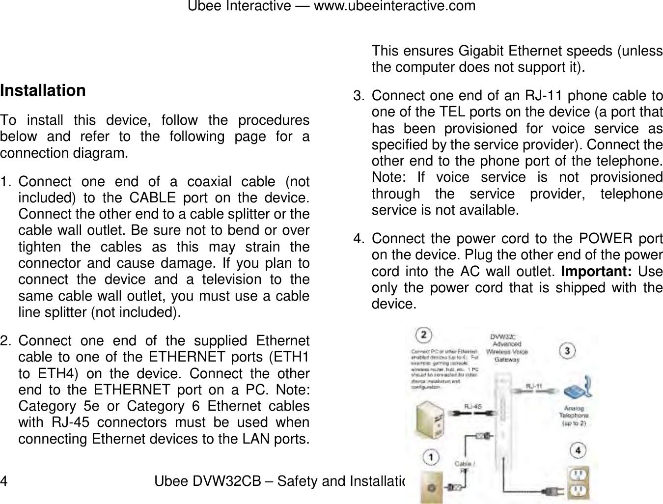 Ubee Interactive — www.ubeeinteractive.com 4          Ubee DVW32CB – Safety and Installation Product Insert v1.0  Installation To install this device, follow the procedures below and refer to the following page for a connection diagram. 1. Connect  one  end  of  a coaxial cable (not included) to the CABLE port on the device. Connect the other end to a cable splitter or the cable wall outlet. Be sure not to bend or over tighten the cables as this may strain the connector and cause damage. If you plan to connect the device and a television to the same cable wall outlet, you must use a cable line splitter (not included). 2. Connect one end of the supplied Ethernet cable to one of the ETHERNET ports (ETH1 to ETH4) on the device. Connect the other end to the ETHERNET port on a PC. Note: Category 5e or Category 6 Ethernet cables with RJ-45 connectors must be used when connecting Ethernet devices to the LAN ports. This ensures Gigabit Ethernet speeds (unless the computer does not support it).   3. Connect one end of an RJ-11 phone cable to one of the TEL ports on the device (a port that has been provisioned for voice service as specified by the service provider). Connect the other end to the phone port of the telephone. Note: If voice service is not provisioned through the service provider, telephone service is not available. 4. Connect the power cord to the POWER port on the device. Plug the other end of the power cord into the AC wall outlet. Important: Use only the power cord that is shipped with the device.    