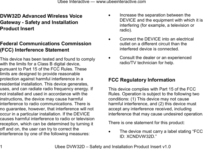 Ubee Interactive — www.ubeeinteractive.com 1          Ubee DVW32D – Safety and Installation Product Insert v1.0 DVW32D Advanced Wireless Voice Gateway - Safety and Installation Product Insert   Federal Communications Commission (FCC) Interference Statement This device has been tested and found to comply with the limits for a Class B digital device, pursuant to Part 15 of the FCC Rules. These limits are designed to provide reasonable protection against harmful interference in a residential installation. This device generates, uses, and can radiate radio frequency energy. If not installed and used in accordance with the instructions, the device may cause harmful interference to radio communications. There is no guarantee, however, that interference will not occur in a particular installation. If the DEVICE causes harmful interference to radio or television reception, which can be determined by turning it off and on, the user can try to correct the interference by one of the following measures: • Increase the separation between the DEVICE and the equipment with which it is interfering (for example, a television or radio). • Connect the DEVICE into an electrical outlet on a different circuit than the interfered device is connected. • Consult the dealer or an experienced radio/TV technician for help.  FCC Regulatory Information This device complies with Part 15 of the FCC Rules. Operation is subject to the following two conditions: (1) This device may not cause harmful interference, and (2) this device must accept any interference received, including interference that may cause undesired operation.   There is one statement for this product:   • The device must carry a label stating “FCC ID: XCNDVW32D.” 