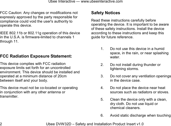Ubee Interactive — www.ubeeinteractive.com 2          Ubee DVW32D – Safety and Installation Product Insert v1.0 FCC Caution: Any changes or modifications not expressly approved by the party responsible for compliance could void the user&apos;s authority to operate this device. IEEE 802.11b or 802.11g operation of this device in the U.S.A. is firmware-limited to channels 1 through 11.  FCC Radiation Exposure Statement: This device complies with FCC radiation exposure limits set forth for an uncontrolled environment. This device should be installed and operated at a minimum distance of 20cm between itself and your body. This device must not be co-located or operating in conjunction with any other antenna or transmitter.  Safety Notices   Read these instructions carefully before operating the device. It is important to be aware of these safety instructions. Install the device according to these instructions and keep this guide for future reference. 1. Do not use this device in a humid space, in the rain, or near splashing water. 2. Do not install during thunder or lightening storms. 3. Do not cover any ventilation openings in the device case. 4. Do not place the device near heat sources such as radiators or stoves. 5. Clean the device only with a clean, dry cloth. Do not use liquid or chemical cleaners. 6. Avoid static discharge when touching 