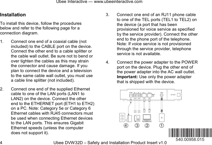 Ubee Interactive — www.ubeeinteractive.com 4          Ubee DVW32D – Safety and Installation Product Insert v1.0 Installation To install this device, follow the procedures below and refer to the following page for a connection diagram. 1. Connect one end of a coaxial cable (not included) to the CABLE port on the device. Connect the other end to a cable splitter or the cable wall outlet. Be sure not to bend or over tighten the cables as this may strain the connector and cause damage. If you plan to connect the device and a television to the same cable wall outlet, you must use a cable line splitter (not included). 2. Connect one end of the supplied Ethernet cable to one of the LAN ports (LAN1 to LAN2) on the device. Connect the other end to the ETHERNET port (ETH1 to ETH2) on a PC. Note: Category 5e or Category 6 Ethernet cables with RJ45 connectors must be used when connecting Ethernet devices to the LAN ports. This ensures Gigabit Ethernet speeds (unless the computer does not support it). 3. Connect one end of an RJ11 phone cable to one of the TEL ports (TEL1 to TEL2) on the device (a port that has been provisioned for voice service as specified by the service provider). Connect the other end to the phone port of the telephone. Note: If voice service is not provisioned through the service provider, telephone service is not available. 4. Connect the power adapter to the POWER port on the device. Plug the other end of the power adapter into the AC wall outlet. Important: Use only the power adapter that is shipped with the device.        540.00958.015