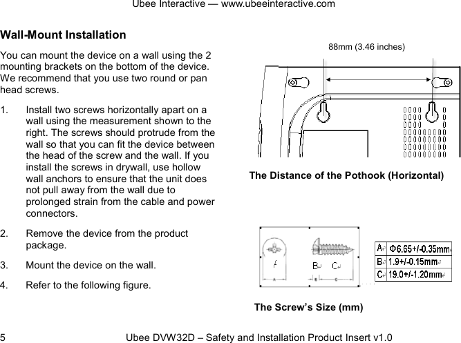 Ubee Interactive — www.ubeeinteractive.com 5          Ubee DVW32D – Safety and Installation Product Insert v1.0 Wall-Mount Installation You can mount the device on a wall using the 2 mounting brackets on the bottom of the device. We recommend that you use two round or pan head screws. 1. Install two screws horizontally apart on a wall using the measurement shown to the right. The screws should protrude from the wall so that you can fit the device between the head of the screw and the wall. If you install the screws in drywall, use hollow wall anchors to ensure that the unit does not pull away from the wall due to prolonged strain from the cable and power connectors. 2. Remove the device from the product package. 3. Mount the device on the wall. 4. Refer to the following figure.     The Distance of the Pothook (Horizontal)         The Screw’s Size (mm) 88mm (3.46 inches) 