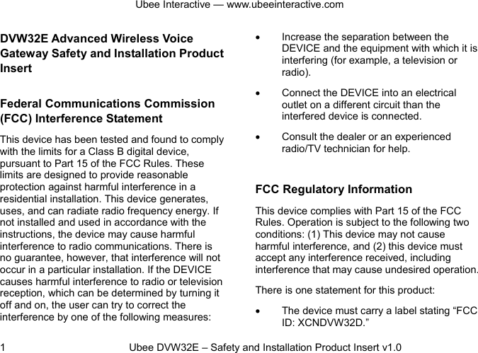 Ubee Interactive — www.ubeeinteractive.com 1          Ubee DVW32E – Safety and Installation Product Insert v1.0 DVW32E Advanced Wireless Voice Gateway Safety and Installation Product Insert   Federal Communications Commission (FCC) Interference Statement This device has been tested and found to comply with the limits for a Class B digital device, pursuant to Part 15 of the FCC Rules. These limits are designed to provide reasonable protection against harmful interference in a residential installation. This device generates, uses, and can radiate radio frequency energy. If not installed and used in accordance with the instructions, the device may cause harmful interference to radio communications. There is no guarantee, however, that interference will not occur in a particular installation. If the DEVICE causes harmful interference to radio or television reception, which can be determined by turning it off and on, the user can try to correct the interference by one of the following measures: • Increase the separation between the DEVICE and the equipment with which it is interfering (for example, a television or radio). • Connect the DEVICE into an electrical outlet on a different circuit than the interfered device is connected. • Consult the dealer or an experienced radio/TV technician for help.  FCC Regulatory Information This device complies with Part 15 of the FCC Rules. Operation is subject to the following two conditions: (1) This device may not cause harmful interference, and (2) this device must accept any interference received, including interference that may cause undesired operation.   There is one statement for this product:   • The device must carry a label stating “FCC ID: XCNDVW32D.” 