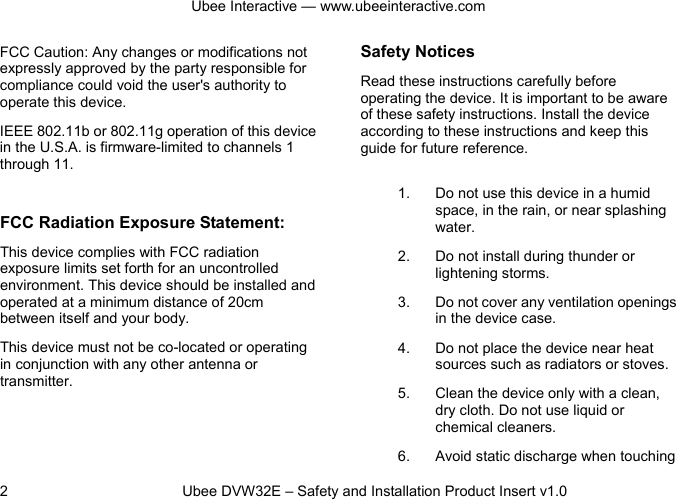 Ubee Interactive — www.ubeeinteractive.com 2          Ubee DVW32E – Safety and Installation Product Insert v1.0 FCC Caution: Any changes or modifications not expressly approved by the party responsible for compliance could void the user&apos;s authority to operate this device. IEEE 802.11b or 802.11g operation of this device in the U.S.A. is firmware-limited to channels 1 through 11.  FCC Radiation Exposure Statement: This device complies with FCC radiation exposure limits set forth for an uncontrolled environment. This device should be installed and operated at a minimum distance of 20cm between itself and your body. This device must not be co-located or operating in conjunction with any other antenna or transmitter.  Safety Notices   Read these instructions carefully before operating the device. It is important to be aware of these safety instructions. Install the device according to these instructions and keep this guide for future reference. 1. Do not use this device in a humid space, in the rain, or near splashing water. 2. Do not install during thunder or lightening storms. 3. Do not cover any ventilation openings in the device case. 4. Do not place the device near heat sources such as radiators or stoves. 5. Clean the device only with a clean, dry cloth. Do not use liquid or chemical cleaners. 6. Avoid static discharge when touching 