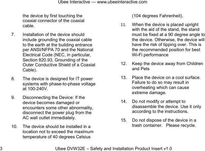 Ubee Interactive — www.ubeeinteractive.com 3          Ubee DVW32E – Safety and Installation Product Insert v1.0 the device by first touching the coaxial connector of the coaxial cable. 7. Installation of the device should include grounding the coaxial cable to the earth at the building entrance per ANSI/NFPA 70 and the National Electrical Code (NEC, in particular, Section 820.93, Grounding of the Outer Conductive Shield of a Coaxial Cable).   8. The device is designed for IT power systems with phase-to-phase voltage at 100-240V. 9. Disconnecting the Device: If the device becomes damaged or encounters some other abnormality, disconnect the power plug from the AC wall outlet immediately. 10. The device should be installed in a location not to exceed the maximum temperature of 40 degrees Celsius (104 degrees Fahrenheit). 11. When the device is placed upright with the aid of the stand, the stand must be fixed at a 90 degree angle to the device. Otherwise, the device will have the risk of tipping over. This is the recommended position for best Wi-Fi performance   12. Keep the device away from Children and Pets 13.  Place the device on a cool surface. Failure to do so may result in overheating which can cause extreme damage. 14. Do not modify or attempt to disassemble the device. Use it only according to the instructions. 15. Do not dispose of the device in a trash container.   Please recycle.  