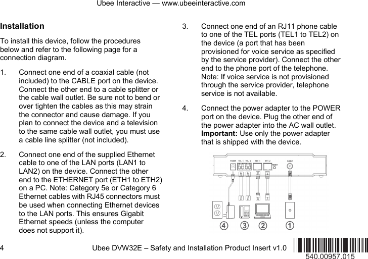 Ubee Interactive — www.ubeeinteractive.com 4          Ubee DVW32E – Safety and Installation Product Insert v1.0 Installation To install this device, follow the procedures below and refer to the following page for a connection diagram. 1. Connect one end of a coaxial cable (not included) to the CABLE port on the device. Connect the other end to a cable splitter or the cable wall outlet. Be sure not to bend or over tighten the cables as this may strain the connector and cause damage. If you plan to connect the device and a television to the same cable wall outlet, you must use a cable line splitter (not included). 2. Connect one end of the supplied Ethernet cable to one of the LAN ports (LAN1 to LAN2) on the device. Connect the other end to the ETHERNET port (ETH1 to ETH2) on a PC. Note: Category 5e or Category 6 Ethernet cables with RJ45 connectors must be used when connecting Ethernet devices to the LAN ports. This ensures Gigabit Ethernet speeds (unless the computer does not support it). 3. Connect one end of an RJ11 phone cable to one of the TEL ports (TEL1 to TEL2) on the device (a port that has been provisioned for voice service as specified by the service provider). Connect the other end to the phone port of the telephone. Note: If voice service is not provisioned through the service provider, telephone service is not available. 4. Connect the power adapter to the POWER port on the device. Plug the other end of the power adapter into the AC wall outlet. Important: Use only the power adapter that is shipped with the device.        540.00957.015