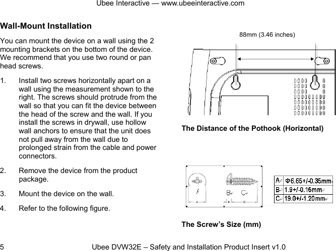 Ubee Interactive — www.ubeeinteractive.com 5          Ubee DVW32E – Safety and Installation Product Insert v1.0 Wall-Mount Installation You can mount the device on a wall using the 2 mounting brackets on the bottom of the device. We recommend that you use two round or pan head screws. 1. Install two screws horizontally apart on a wall using the measurement shown to the right. The screws should protrude from the wall so that you can fit the device between the head of the screw and the wall. If you install the screws in drywall, use hollow wall anchors to ensure that the unit does not pull away from the wall due to prolonged strain from the cable and power connectors. 2. Remove the device from the product package. 3. Mount the device on the wall. 4. Refer to the following figure.     The Distance of the Pothook (Horizontal)         The Screw’s Size (mm) 88mm (3.46 inches) 