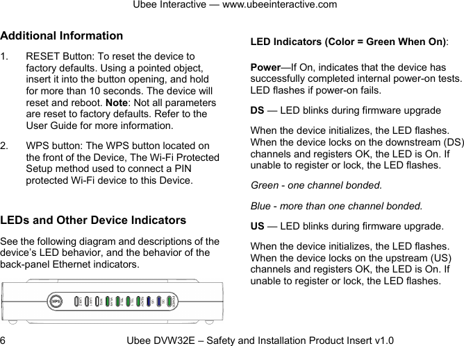 Ubee Interactive — www.ubeeinteractive.com 6          Ubee DVW32E – Safety and Installation Product Insert v1.0 Additional Information 1. RESET Button: To reset the device to factory defaults. Using a pointed object, insert it into the button opening, and hold for more than 10 seconds. The device will reset and reboot. Note: Not all parameters are reset to factory defaults. Refer to the User Guide for more information. 2. WPS button: The WPS button located on the front of the Device, The Wi-Fi Protected Setup method used to connect a PIN protected Wi-Fi device to this Device.  LEDs and Other Device Indicators See the following diagram and descriptions of the device’s LED behavior, and the behavior of the back-panel Ethernet indicators.   LED Indicators (Color = Green When On): Power—If On, indicates that the device has successfully completed internal power-on tests. LED flashes if power-on fails. DS — LED blinks during firmware upgrade   When the device initializes, the LED flashes. When the device locks on the downstream (DS) channels and registers OK, the LED is On. If unable to register or lock, the LED flashes. Green - one channel bonded. Blue - more than one channel bonded. US — LED blinks during firmware upgrade. When the device initializes, the LED flashes. When the device locks on the upstream (US) channels and registers OK, the LED is On. If unable to register or lock, the LED flashes.  