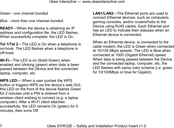 Ubee Interactive — www.ubeeinteractive.com 7          Ubee DVW32E – Safety and Installation Product Insert v1.0 Green - one channel bonded.   Blue - more than one channel bonded. READY—When the device is obtaining an IP address and configuration file, the LED flashes. When successfully complete, the LED is On. Tel 1/Tel 2—The LED is On when a telephone is on-hook. The LED flashes when a telephone is off-hook.  Wi-Fi—The LED is on (Solid Green) when enabled and blinking (green) when data is been passed between the Device and the connected laptop, computer, etc. WPS LED— When a user pushes the WPS button or triggers WPS via the device’s web GUI, this LED on the front of the device flashes Green for 2 minutes until a PIN is entered from a wireless client wishing to connect (e.g. a laptop computer). After a Wi-Fi client attaches successfully, the LED remains On (green) for 5 minutes, then turns Off. LAN1/LAN2—The Ethernet ports are used to connect Ethernet devices, such as computers, gaming consoles, and/or routers/hubs to the Device using RJ45 cables. Each Ethernet port has an LED to indicate their statuses when an Ethernet device is connected. When an Ethernet device, is connected to the cable modem, the LED is Green when connected at 10/100 Mbps speeds. The LED is Blue when connected at 1000 (Gigabit Ethernet) speed. When data is being passed between the Device and the connected laptop, computer, etc, the LED flashes with same color scheme (i.e. green for 10/100Mbps or blue for Gigabit).      