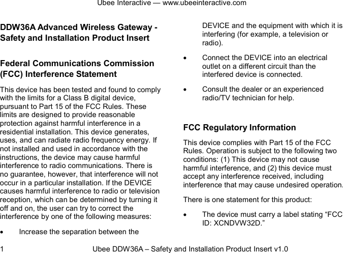 Ubee Interactive — www.ubeeinteractive.com 1          Ubee DDW36A – Safety and Installation Product Insert v1.0 DDW36A Advanced Wireless Gateway - Safety and Installation Product Insert   Federal Communications Commission (FCC) Interference Statement This device has been tested and found to comply with the limits for a Class B digital device, pursuant to Part 15 of the FCC Rules. These limits are designed to provide reasonable protection against harmful interference in a residential installation. This device generates, uses, and can radiate radio frequency energy. If not installed and used in accordance with the instructions, the device may cause harmful interference to radio communications. There is no guarantee, however, that interference will not occur in a particular installation. If the DEVICE causes harmful interference to radio or television reception, which can be determined by turning it off and on, the user can try to correct the interference by one of the following measures: • Increase the separation between the DEVICE and the equipment with which it is interfering (for example, a television or radio). • Connect the DEVICE into an electrical outlet on a different circuit than the interfered device is connected. • Consult the dealer or an experienced radio/TV technician for help.  FCC Regulatory Information This device complies with Part 15 of the FCC Rules. Operation is subject to the following two conditions: (1) This device may not cause harmful interference, and (2) this device must accept any interference received, including interference that may cause undesired operation.   There is one statement for this product:   • The device must carry a label stating “FCC ID: XCNDVW32D.” 