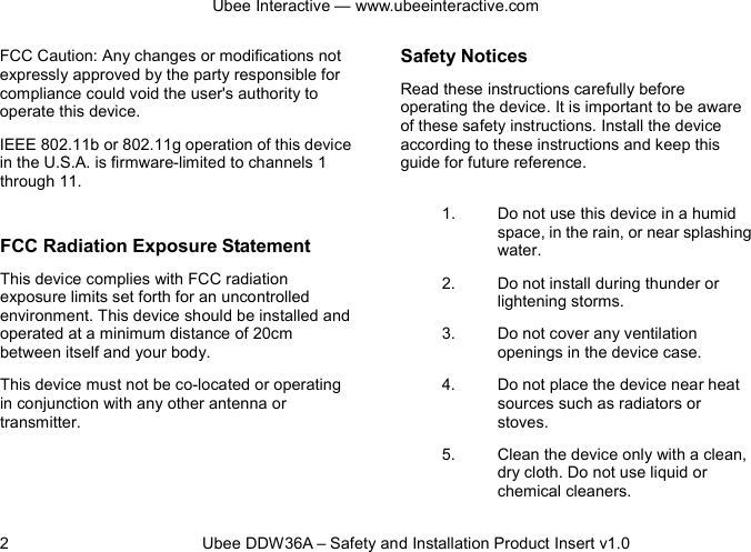 Ubee Interactive — www.ubeeinteractive.com 2          Ubee DDW36A – Safety and Installation Product Insert v1.0 FCC Caution: Any changes or modifications not expressly approved by the party responsible for compliance could void the user&apos;s authority to operate this device. IEEE 802.11b or 802.11g operation of this device in the U.S.A. is firmware-limited to channels 1 through 11.  FCC Radiation Exposure Statement This device complies with FCC radiation exposure limits set forth for an uncontrolled environment. This device should be installed and operated at a minimum distance of 20cm between itself and your body. This device must not be co-located or operating in conjunction with any other antenna or transmitter.  Safety Notices   Read these instructions carefully before operating the device. It is important to be aware of these safety instructions. Install the device according to these instructions and keep this guide for future reference. 1. Do not use this device in a humid space, in the rain, or near splashing water. 2. Do not install during thunder or lightening storms. 3. Do not cover any ventilation openings in the device case. 4. Do not place the device near heat sources such as radiators or stoves. 5. Clean the device only with a clean, dry cloth. Do not use liquid or chemical cleaners. 